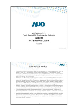 AUO Proprietary & Confidential
AU Optronics Corp.
Fourth Quarter 2012 Results Investor Conference
2012
Feb 6, 2013
AUO Proprietary & Confidential2
Safe Harbor Notice
• TThe statements included in this presentation that are not historical in nature are “forward-looking statements” within the
meaning of Section 27A of the United States Securities Act of 1933 and Section 21E of the United States Securities
Exchange Act of 1934. These forward-looking statements, which may include statements regarding AU Optronics’ future
results of operations, financial condition or business prospects, are subject to significant risks and uncertainties and are
based on AU Optronics’ current expectations.
• AActual results may differ materially from those expressed or implied in these forward-looking statements for a variety of
reasons, including, among other things: the cyclical nature of our industry; our dependence on introducing new products on
a timely basis; our dependence on growth in the demand for our products; our ability to compete effectively; our ability to
successfully expand our capacity; our dependence on key personnel; general economic and political conditions, including
those related to the TFT-LCD industry; possible disruptions in commercial activities caused by natural and human-induced
disasters, including terrorist activity and armed conflict; and fluctuations in foreign currency exchange rates.
• IIn addition, any financial information contained herewithin is presented in conformity with accounting principles generally
accepted in the Republic of China (“ROC GAAP”). Readers should be cautioned that these accounting principles differ in
many material respects from accounting principles generally accepted in the United States of America (“US GAAP”).
• OOur release of financial forecasts and forward-looking statements at any particular time does not create any duty of
disclosure beyond that which is imposed by law, and we expressly disclaim any obligation to publicly update or revise any
forecasts or forward-looking statements, whether as a result of new information, future events or otherwise.
• AAdditional information as to these and other factors that may cause actual results to differ materially from AU Optronics’
forward-looking statements or some of the major differences between ROC GAAP and US GAAP can be found in AU
Optronics’ Annual Report on Form 20-F with respect to the year ended December, 2011 filed with the United States
Securities and Exchange Commission.
 