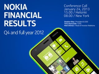 NOKIA                                        Conference Call
                                             January 24, 2013

FINANCIAL
                                             15.00 / Helsinki
                                             08.00 / New York

RESULTS                                      Stephen Elop / President & CEO
                                             Timo Ihamuotila / CFO
                                             Matt Shimao / Head of Investor Relations



Q4 and full year 2012




                   Nokia Internal Use Only
 