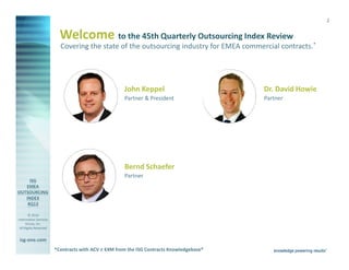 2

Welcome to the 45th Quarterly Outsourcing Index Review
Covering the state of the outsourcing industry for EMEA commercial contracts.*

John Keppel

Dr. David Howie

Partner & President

Partner

Bernd Schaefer
Partner

© 2014
Information Services
Group, Inc.
All Rights Reserved

isg-one.com
*Contracts with ACV ≥ €4M from the ISG Contracts Knowledgebase®

 