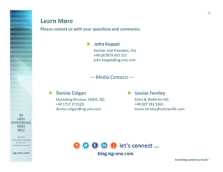 21

Learn More
Please contact us with your questions and comments.

► John Keppel
Partner and President, ISG
+44 (0)7879 432 212
john.keppel@isg-one.com

--- Media Contacts --► Denise Colgan

► Louise Fernley

Marketing Director, EMEA, ISG
+44 1737 371523
denise.colgan@isg-one.com

© 2014
Information Services
Group, Inc.
All Rights Reserved

isg-one.com

blog.isg-one.com
*Contracts with ACV ≥ €4M from the ISG Contracts Knowledgebase®

Cohn & Wolfe for ISG
+44 207 331 5365
louise.fernley@cohnwolfe.com

 