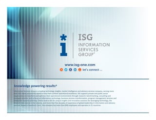 www.isg-one.com

knowledge powering results®
Information Services Group is a leading technology insights, market intelligence and advisory services company, serving more
than 500 clients around the world to help them achieve operational excellence. ISG supports private and public sector
organizations to transform and optimize their operational environments through research, benchmarking, consulting and
managed services, with a focus on information technology, business process transformation, program management services and
enterprise resource planning. Clients look to ISG for unique insights and innovative solutions for leveraging technology, the
deepest data source in the industry, and more than five decades of experience of global leadership in information and advisory
services. Based in Stamford, Conn., the company has more than 800 employees and operates in 21 countries.

 