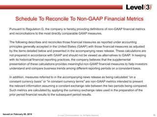Schedule To Reconcile To Non-GAAP Financial Metrics
Pursuant to Regulation G, the company is hereby providing definitions of non-GAAP financial metrics
and reconciliations to the most directly comparable GAAP measures.
The following describes and reconciles those financial measures as reported under accounting
principles generally accepted in the United States (GAAP) with those financial measures as adjusted
by the items detailed below and presented in the accompanying news release. These calculations are
not prepared in accordance with GAAP and should not be viewed as alternatives to GAAP. In keeping
with its historical financial reporting practices, the company believes that the supplemental
presentation of these calculations provides meaningful non-GAAP financial measures to help investors
understand and compare business trends among different reporting periods on a consistent basis.
In addition, measures referred to in the accompanying news release as being calculated “on a
constant currency basis” or "in constant currency terms" are non-GAAP metrics intended to present
the relevant information assuming a constant exchange rate between the two periods being compared.
Such metrics are calculated by applying the currency exchange rates used in the preparation of the
prior period financial results to the subsequent period results.

Issued on February 05, 2014

© Level 3 Communications, Inc. All Rights Reserved.

14

 