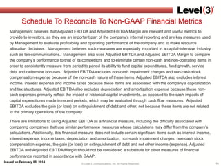 Schedule To Reconcile To Non-GAAP Financial Metrics
Management believes that Adjusted EBITDA and Adjusted EBITDA Margin are relevant and useful metrics to
provide to investors, as they are an important part of the company’s internal reporting and are key measures used
by Management to evaluate profitability and operating performance of the company and to make resource
allocation decisions. Management believes such measures are especially important in a capital-intensive industry
such as telecommunications. Management also uses Adjusted EBITDA and Adjusted EBITDA Margin to compare
the company’s performance to that of its competitors and to eliminate certain non-cash and non-operating items in
order to consistently measure from period to period its ability to fund capital expenditures, fund growth, service
debt and determine bonuses. Adjusted EBITDA excludes non-cash impairment charges and non-cash stock
compensation expense because of the non-cash nature of these items. Adjusted EBITDA also excludes interest
income, interest expense and income taxes because these items are associated with the company’s capitalization
and tax structures. Adjusted EBITDA also excludes depreciation and amortization expense because these noncash expenses primarily reflect the impact of historical capital investments, as opposed to the cash impacts of
capital expenditures made in recent periods, which may be evaluated through cash flow measures. Adjusted
EBITDA excludes the gain (or loss) on extinguishment of debt and other, net because these items are not related
to the primary operations of the company.
There are limitations to using Adjusted EBITDA as a financial measure, including the difficulty associated with
comparing companies that use similar performance measures whose calculations may differ from the company’s
calculations. Additionally, this financial measure does not include certain significant items such as interest income,
interest expense, income taxes, depreciation and amortization, non-cash impairment charges, non-cash stock
compensation expense, the gain (or loss) on extinguishment of debt and net other income (expense). Adjusted
EBITDA and Adjusted EBITDA Margin should not be considered a substitute for other measures of financial
performance reported in accordance with GAAP.
Issued on February 05, 2014

© Level 3 Communications, Inc. All Rights Reserved.

16

 