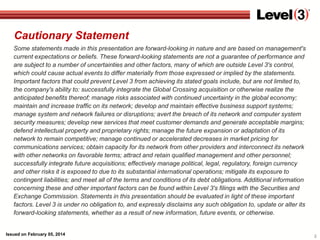 Cautionary Statement
Some statements made in this presentation are forward-looking in nature and are based on management's
current expectations or beliefs. These forward-looking statements are not a guarantee of performance and
are subject to a number of uncertainties and other factors, many of which are outside Level 3's control,
which could cause actual events to differ materially from those expressed or implied by the statements.
Important factors that could prevent Level 3 from achieving its stated goals include, but are not limited to,
the company's ability to: successfully integrate the Global Crossing acquisition or otherwise realize the
anticipated benefits thereof; manage risks associated with continued uncertainty in the global economy;
maintain and increase traffic on its network; develop and maintain effective business support systems;
manage system and network failures or disruptions; avert the breach of its network and computer system
security measures; develop new services that meet customer demands and generate acceptable margins;
defend intellectual property and proprietary rights; manage the future expansion or adaptation of its
network to remain competitive; manage continued or accelerated decreases in market pricing for
communications services; obtain capacity for its network from other providers and interconnect its network
with other networks on favorable terms; attract and retain qualified management and other personnel;
successfully integrate future acquisitions; effectively manage political, legal, regulatory, foreign currency
and other risks it is exposed to due to its substantial international operations; mitigate its exposure to
contingent liabilities; and meet all of the terms and conditions of its debt obligations. Additional information
concerning these and other important factors can be found within Level 3's filings with the Securities and
Exchange Commission. Statements in this presentation should be evaluated in light of these important
factors. Level 3 is under no obligation to, and expressly disclaims any such obligation to, update or alter its
forward-looking statements, whether as a result of new information, future events, or otherwise.

Issued on February 05, 2014

2

 