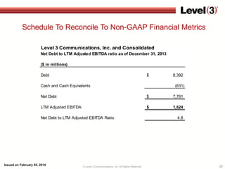 Schedule To Reconcile To Non-GAAP Financial Metrics
Level 3 Communications, Inc. and Consolidated
Net Debt to LTM Adjusted EBITDA ratio as of December 31, 2013
($ in millions)
Debt

$

Cash and Cash Equivalents

8,392
(631)

Net Debt

$

7,761

LTM Adjusted EBITDA

$

1,624

Net Debt to LTM Adjusted EBITDA Ratio

Issued on February 05, 2014

© Level 3 Communications, Inc. All Rights Reserved.

4.8

23

 