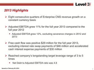 2013 Highlights
 Eight consecutive quarters of Enterprise CNS revenue growth on a
constant currency basis

 Adjusted EBITDA grew 11% for the full year 2013 compared to the
full year 2012
 Adjusted EBITDA grew 12%, excluding severance charges in 2012 and
2013

 Free cash flow was positive $29 million for the full year 2013,
excluding interest rate swap payments of $46 million and accelerated
cash interest expense payments of $30 million

 Reached company’s longstanding target leverage range of 3 to 5
times
 Net Debt to Adjusted EBITDA ratio was 4.8
Issued on February 05, 2014

3

 