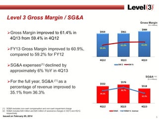 Level 3 Gross Margin / SG&A
Gross Margin
($ in millions)

Gross Margin improved to 61.4% in

$959

$984

$961

4Q13 from 59.4% in 4Q12
61.2%

FY13 Gross Margin improved to 60.9%,

61.4%

3Q13

4Q13

59.4%

compared to 59.2% for FY12
4Q12

SG&A expenses(1) declined by

GM $

GM %

approximately 6% YoY in 4Q13
SG&A(1)(2)

For the full year, SG&A (1) as a

percentage of revenue improved to
35.1% from 36.3%

($ in millions)

$576

$552

$518
36.7%

34.2%
32.3%

(1) SG&A excludes non-cash compensation and non-cash impairment charge
(2) SG&A includes $30 million and $20 million of severance charges in 3Q13 and 4Q12,
respectively

Issued on February 05, 2014

4Q12

3Q13
SG&A

4Q13

SG&A % revenue

5

 