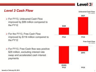 Level 3 Cash Flow

Unlevered Cash Flow
($ in millions)

$627

 For FY13, Unlevered Cash Flow
improved by $99 million compared to
the FY12

 For the FY13, Free Cash Flow
improved by $118 million compared to
the FY12

$528

FY12

FY13
Free Cash Flow
($ in millions)

 For FY13, Free Cash flow was positive
$29 million, excluding interest rate
swap and accelerated cash interest
payments

($47)

($165)
FY12
Issued on February 05, 2014

FY13
7

 