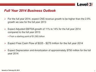 Full Year 2014 Business Outlook
 For the full year 2014, expect CNS revenue growth to be higher than the 2.9%
growth we saw for the full year 2013
 Expect Adjusted EBITDA growth of 11% to 14% for the full year 2014
compared to the full year 2013
 From a starting point of $1.565 billion

 Expect Free Cash Flow of $225 - $275 million for the full year 2014
 Expect Depreciation and Amortization of approximately $750 million for the full
year 2014

Issued on February 05, 2014

9

 