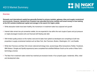 4Q13 Market Summary
Overview

Domestic and international capital has generally flocked to primary markets, gateway cities and supply constrained
environments. However, demand from investors has saturated the prime markets and smart money is now looking
at the ICE markets (intellectual capital and energy) in the search for higher yields
 While absorption totals have been healthy, the momentum in investment sales has outpaced rent growth

 Interest rates remain low yet somewhat volatile, but are expected to rise within the next couple of years and put pressure

on highly leveraged investors who are financed with floating rate debt
 With limited quality product on the market, land and lot sales have spiked as developers are competing to build new

properties in supply constrained markets such as New York, San Francisco, Boston, Washington, D.C. and Seattle
 While San Francisco and New York remain national technology hubs, several large office transactions (Twitter, Facebook,

IBM Watson, Google and Spotify expansions) were completed that solidified Midtown South as the center of New York’s
technology universe
 The New York investment sales market has matched pre-recession levels in four property types: residential, office, retail

and development sites

4Q13 CAPITAL MARKETS REPORT

4

 