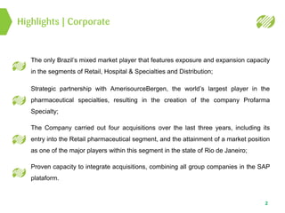 Highlights | Corporate
2
The only Brazil’s mixed market player that features exposure and expansion capacity
in the segments of Retail, Hospital & Specialties and Distribution;
Strategic partnership with AmerisourceBergen, the world’s largest player in the
pharmaceutical specialties, resulting in the creation of the company Profarma
Specialty;
The Company carried out four acquisitions over the last three years, including its
entry into the Retail pharmaceutical segment, and the attainment of a market position
as one of the major players within this segment in the state of Rio de Janeiro;
Proven capacity to integrate acquisitions, combining all group companies in the SAP
plataform.
 