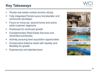 Key Takeaways
 Florida real estate market remains strong
 Fully integrated Florida luxury homebuilder and
community developer
 Focus on move-up, second-home and active
adult customer segments
 Positioned for continued growth
 Complementary Real Estate Services and
Amenities businesses
 Actively pursuing land acquisition opportunities
 Conservative balance sheet with liquidity and
flexibility for growth
 Experienced and talented team
12
 