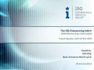 © 2016
Information Services
Group, Inc.
All Rights Reserved
isg-one.com
*Contracts with ACV ≥ €4M from the ISG Contracts Knowledgebase®
1
Hosted by:
John King
Bank of America Merrill Lynch
18 January 2016
The ISG Outsourcing Index®
Fourth Quarter and Full Year 2015
EMEA Market Data and Insights
 