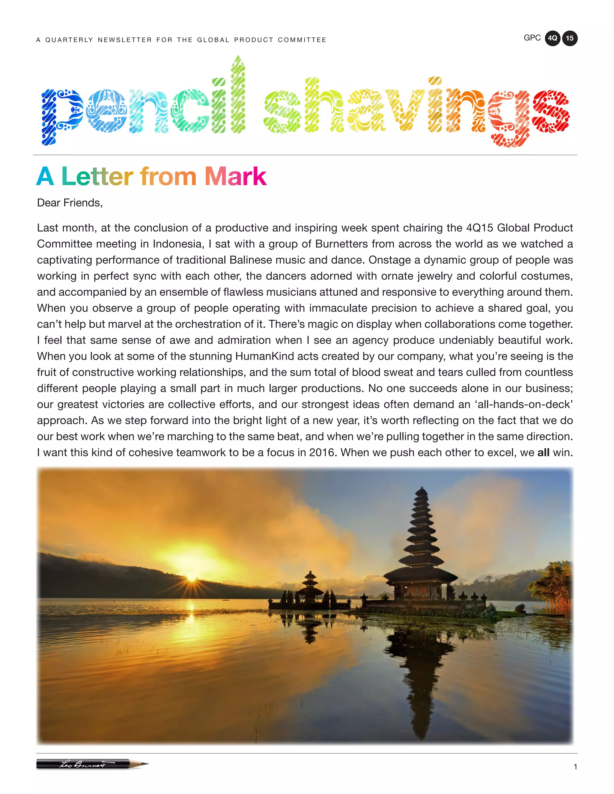 GPC 4Q 15
1
A Q U A R T E R LY N E W S L E T T E R F O R T H E G L O B A L P R O D U C T C O M M I T T E E
Dear Friends,
Last month, at the conclusion of a productive and inspiring week spent chairing the 4Q15 Global Product
Committee meeting in Indonesia, I sat with a group of Burnetters from across the world as we watched a
captivating performance of traditional Balinese music and dance. Onstage a dynamic group of people was
working in perfect sync with each other, the dancers adorned with ornate jewelry and colorful costumes,
and accompanied by an ensemble of flawless musicians attuned and responsive to everything around them.
When you observe a group of people operating with immaculate precision to achieve a shared goal, you
can’t help but marvel at the orchestration of it. There’s magic on display when collaborations come together.
I feel that same sense of awe and admiration when I see an agency produce undeniably beautiful work.
When you look at some of the stunning HumanKind acts created by our company, what you’re seeing is the
fruit of constructive working relationships, and the sum total of blood sweat and tears culled from countless
different people playing a small part in much larger productions. No one succeeds alone in our business;
our greatest victories are collective efforts, and our strongest ideas often demand an ‘all-hands-on-deck’
approach. As we step forward into the bright light of a new year, it’s worth reflecting on the fact that we do
our best work when we’re marching to the same beat, and when we’re pulling together in the same direction.
I want this kind of cohesive teamwork to be a focus in 2016. When we push each other to excel, we all win.
A Letter from Mark
 