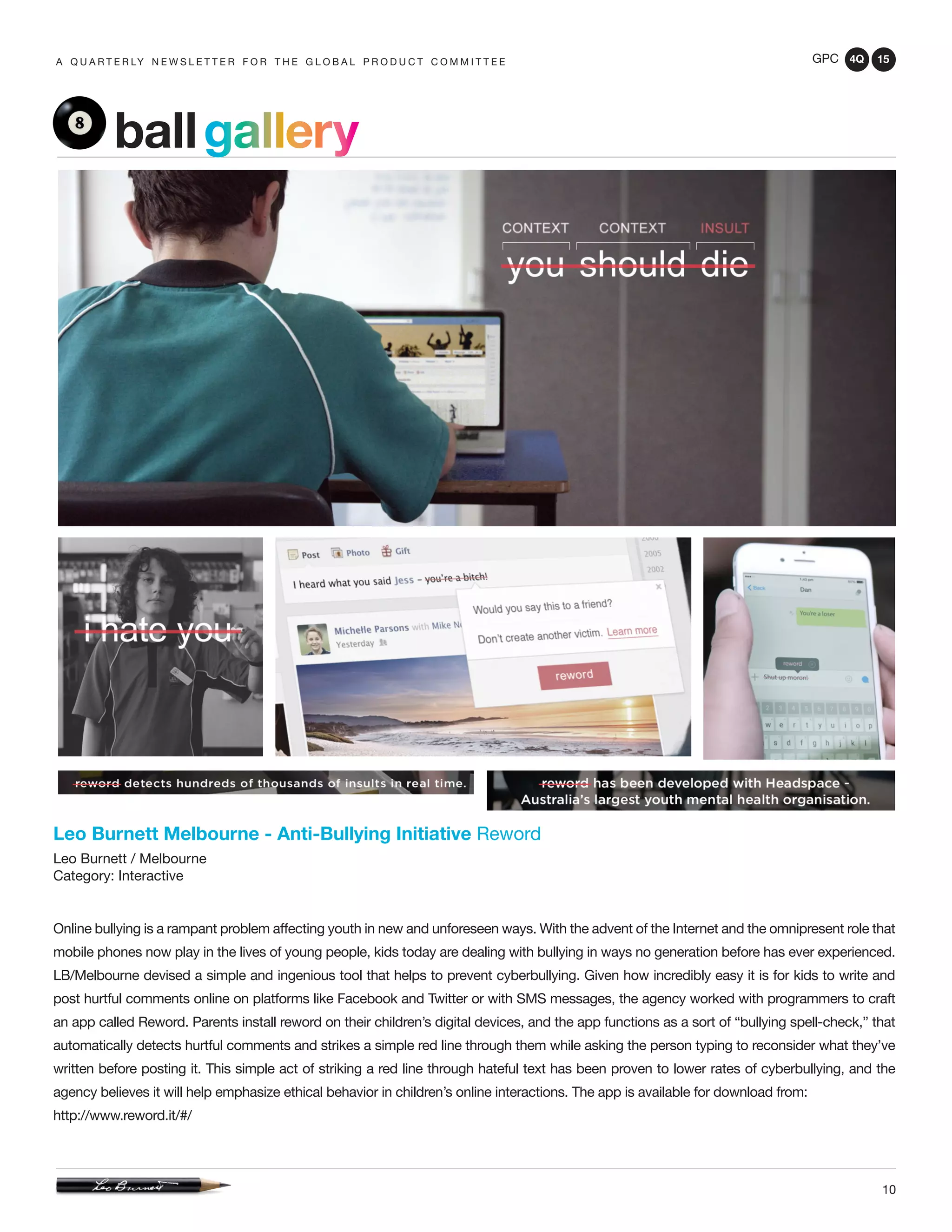 GPC 4Q 15
10
A Q U A R T E R LY N E W S L E T T E R F O R T H E G L O B A L P R O D U C T C O M M I T T E E
Leo Burnett Melbourne - Anti-Bullying Initiative Reword
Leo Burnett / Melbourne
Category: Interactive
Online bullying is a rampant problem affecting youth in new and unforeseen ways. With the advent of the Internet and the omnipresent role that
mobile phones now play in the lives of young people, kids today are dealing with bullying in ways no generation before has ever experienced.
LB/Melbourne devised a simple and ingenious tool that helps to prevent cyberbullying. Given how incredibly easy it is for kids to write and
post hurtful comments online on platforms like Facebook and Twitter or with SMS messages, the agency worked with programmers to craft
an app called Reword. Parents install reword on their children’s digital devices, and the app functions as a sort of “bullying spell-check,” that
automatically detects hurtful comments and strikes a simple red line through them while asking the person typing to reconsider what they’ve
written before posting it. This simple act of striking a red line through hateful text has been proven to lower rates of cyberbullying, and the
agency believes it will help emphasize ethical behavior in children’s online interactions. The app is available for download from:
http://www.reword.it/#/
ballgallery
 