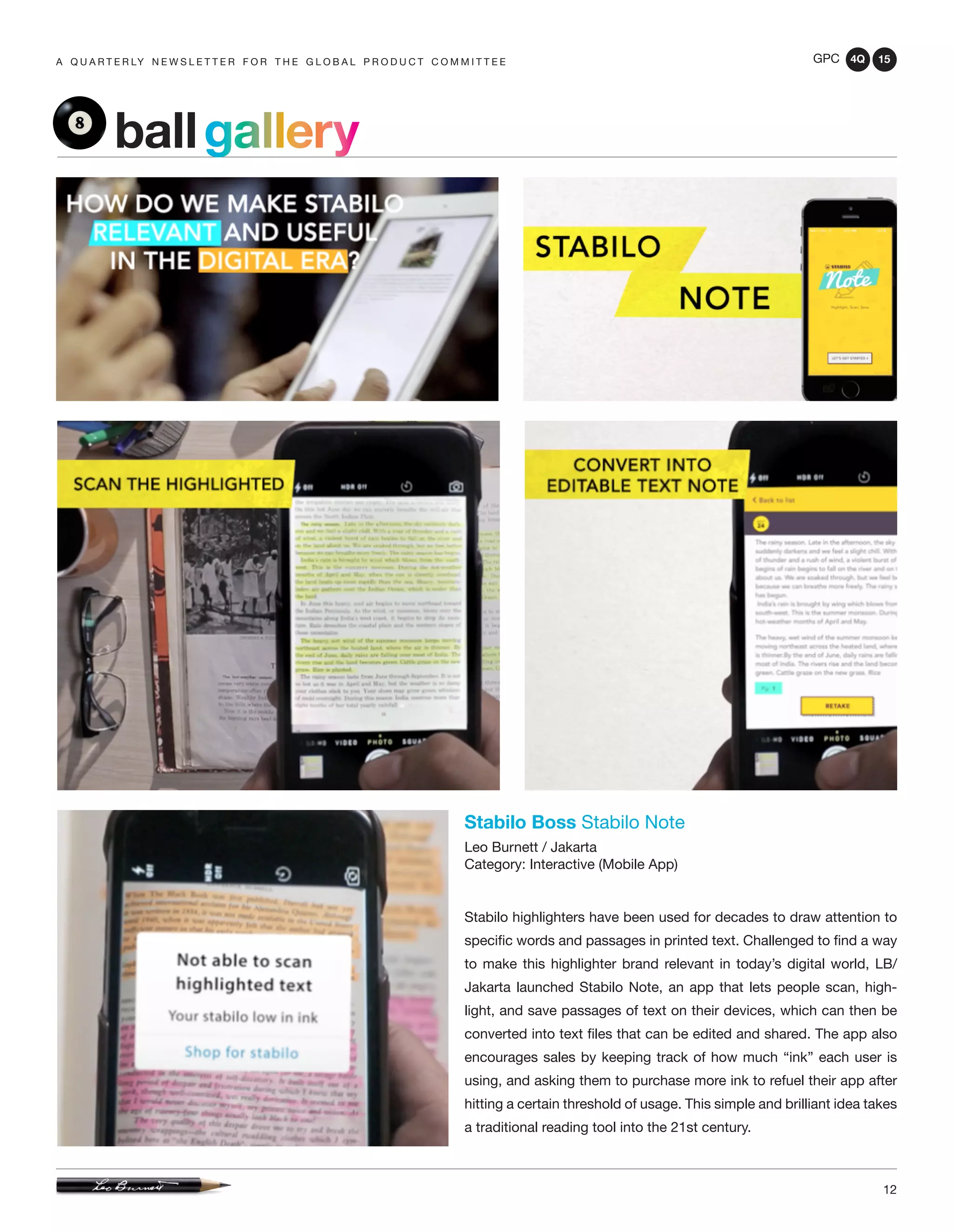 GPC 4Q 15
12
A Q U A R T E R LY N E W S L E T T E R F O R T H E G L O B A L P R O D U C T C O M M I T T E E
Stabilo Boss Stabilo Note
Leo Burnett / Jakarta
Category: Interactive (Mobile App)
Stabilo highlighters have been used for decades to draw attention to
specific words and passages in printed text. Challenged to find a way
to make this highlighter brand relevant in today’s digital world, LB/
Jakarta launched Stabilo Note, an app that lets people scan, high-
light, and save passages of text on their devices, which can then be
converted into text files that can be edited and shared. The app also
encourages sales by keeping track of how much “ink” each user is
using, and asking them to purchase more ink to refuel their app after
hitting a certain threshold of usage. This simple and brilliant idea takes
a traditional reading tool into the 21st century.
ballgallery
 