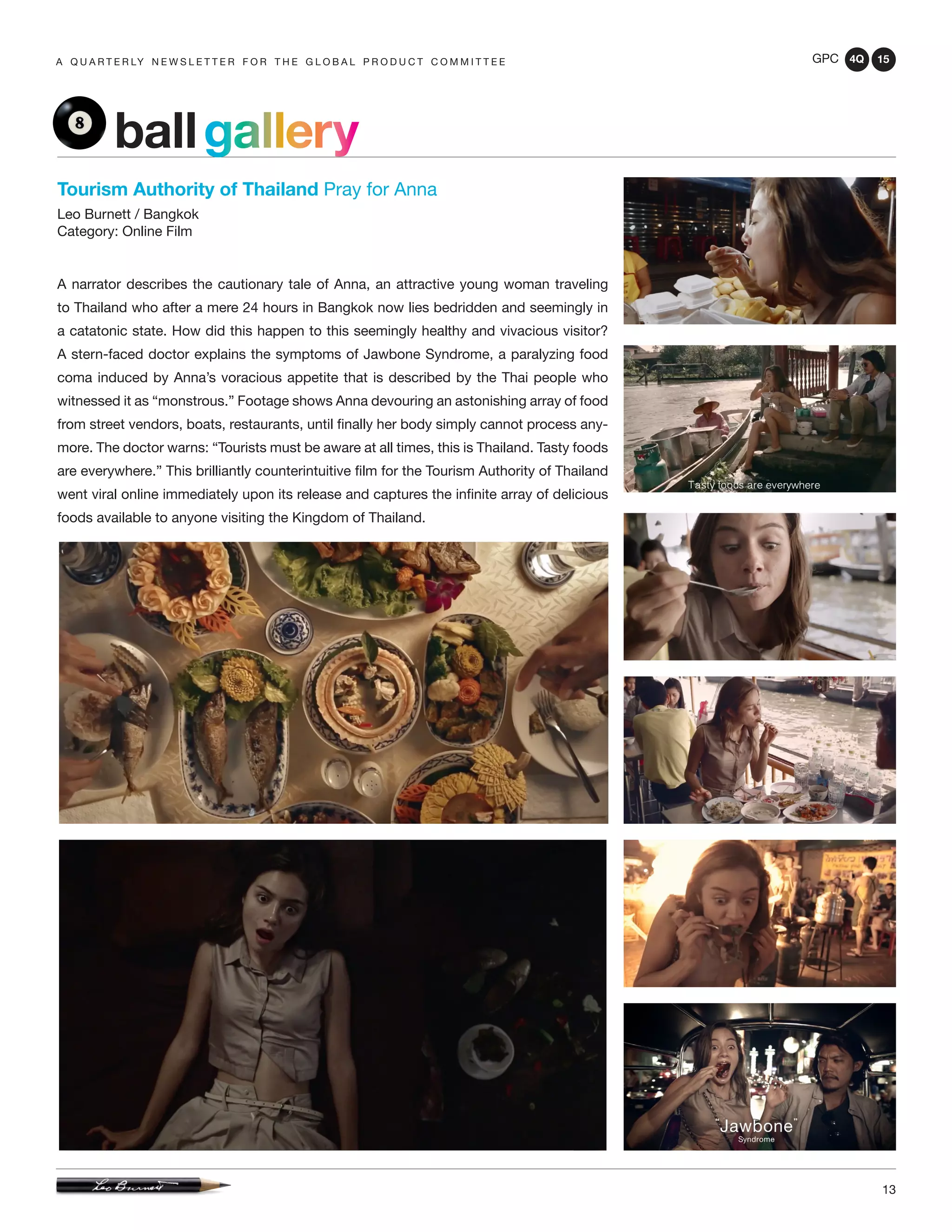 GPC 4Q 15
13
A Q U A R T E R LY N E W S L E T T E R F O R T H E G L O B A L P R O D U C T C O M M I T T E E
Tourism Authority of Thailand Pray for Anna
Leo Burnett / Bangkok
Category: Online Film
A narrator describes the cautionary tale of Anna, an attractive young woman traveling
to Thailand who after a mere 24 hours in Bangkok now lies bedridden and seemingly in
a catatonic state. How did this happen to this seemingly healthy and vivacious visitor?
A stern-faced doctor explains the symptoms of Jawbone Syndrome, a paralyzing food
coma induced by Anna’s voracious appetite that is described by the Thai people who
witnessed it as “monstrous.” Footage shows Anna devouring an astonishing array of food
from street vendors, boats, restaurants, until finally her body simply cannot process any-
more. The doctor warns: “Tourists must be aware at all times, this is Thailand. Tasty foods
are everywhere.” This brilliantly counterintuitive film for the Tourism Authority of Thailand
went viral online immediately upon its release and captures the infinite array of delicious
foods available to anyone visiting the Kingdom of Thailand.
ballgallery
 