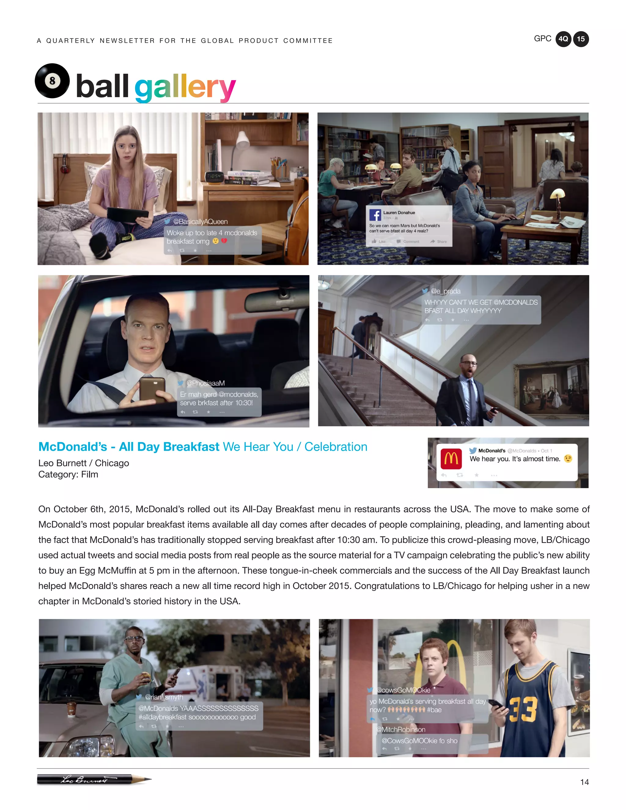 GPC 4Q 15
14
A Q U A R T E R LY N E W S L E T T E R F O R T H E G L O B A L P R O D U C T C O M M I T T E E
McDonald’s - All Day Breakfast We Hear You / Celebration
Leo Burnett / Chicago
Category: Film
On October 6th, 2015, McDonald’s rolled out its All-Day Breakfast menu in restaurants across the USA. The move to make some of
McDonald’s most popular breakfast items available all day comes after decades of people complaining, pleading, and lamenting about
the fact that McDonald’s has traditionally stopped serving breakfast after 10:30 am. To publicize this crowd-pleasing move, LB/Chicago
used actual tweets and social media posts from real people as the source material for a TV campaign celebrating the public’s new ability
to buy an Egg McMuffin at 5 pm in the afternoon. These tongue-in-cheek commercials and the success of the All Day Breakfast launch
helped McDonald’s shares reach a new all time record high in October 2015. Congratulations to LB/Chicago for helping usher in a new
chapter in McDonald’s storied history in the USA.
ballgallery
 