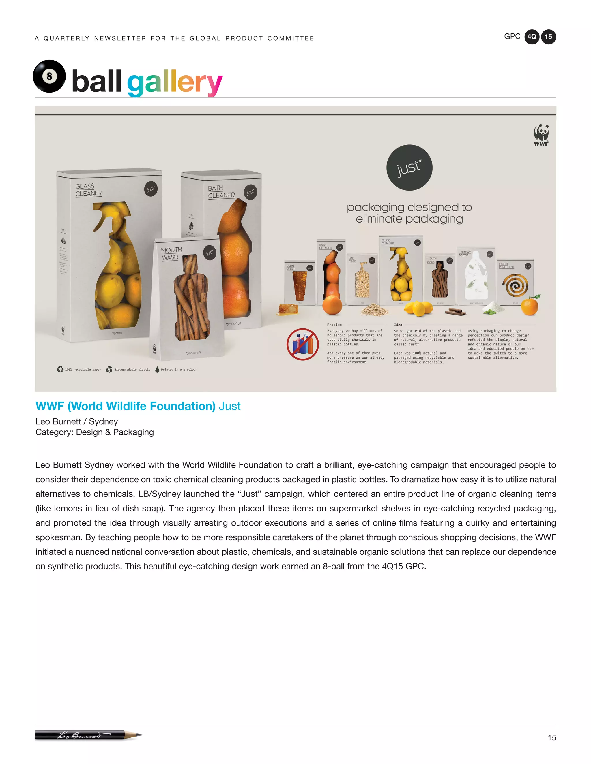 GPC 4Q 15
15
A Q U A R T E R LY N E W S L E T T E R F O R T H E G L O B A L P R O D U C T C O M M I T T E E
WWF (World Wildlife Foundation) Just
Leo Burnett / Sydney
Category: Design & Packaging
Leo Burnett Sydney worked with the World Wildlife Foundation to craft a brilliant, eye-catching campaign that encouraged people to
consider their dependence on toxic chemical cleaning products packaged in plastic bottles. To dramatize how easy it is to utilize natural
alternatives to chemicals, LB/Sydney launched the “Just” campaign, which centered an entire product line of organic cleaning items
(like lemons in lieu of dish soap). The agency then placed these items on supermarket shelves in eye-catching recycled packaging,
and promoted the idea through visually arresting outdoor executions and a series of online films featuring a quirky and entertaining
spokesman. By teaching people how to be more responsible caretakers of the planet through conscious shopping decisions, the WWF
initiated a nuanced national conversation about plastic, chemicals, and sustainable organic solutions that can replace our dependence
on synthetic products. This beautiful eye-catching design work earned an 8-ball from the 4Q15 GPC.
ballgallery
 