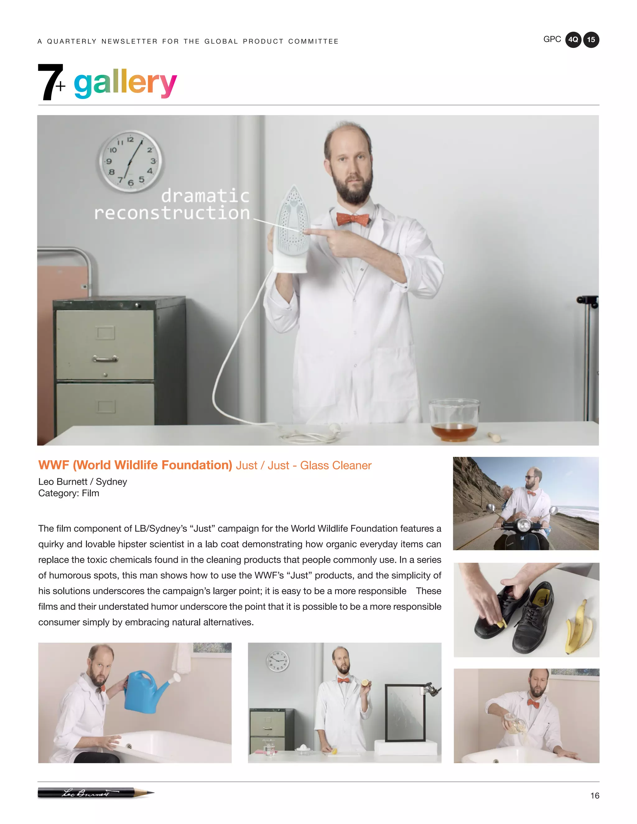 GPC 4Q 15
16
A Q U A R T E R LY N E W S L E T T E R F O R T H E G L O B A L P R O D U C T C O M M I T T E E
gallery7+
WWF (World Wildlife Foundation) Just / Just - Glass Cleaner
Leo Burnett / Sydney
Category: Film
The film component of LB/Sydney’s “Just” campaign for the World Wildlife Foundation features a
quirky and lovable hipster scientist in a lab coat demonstrating how organic everyday items can
replace the toxic chemicals found in the cleaning products that people commonly use. In a series
of humorous spots, this man shows how to use the WWF’s “Just” products, and the simplicity of
his solutions underscores the campaign’s larger point; it is easy to be a more responsible These
films and their understated humor underscore the point that it is possible to be a more responsible
consumer simply by embracing natural alternatives.
 