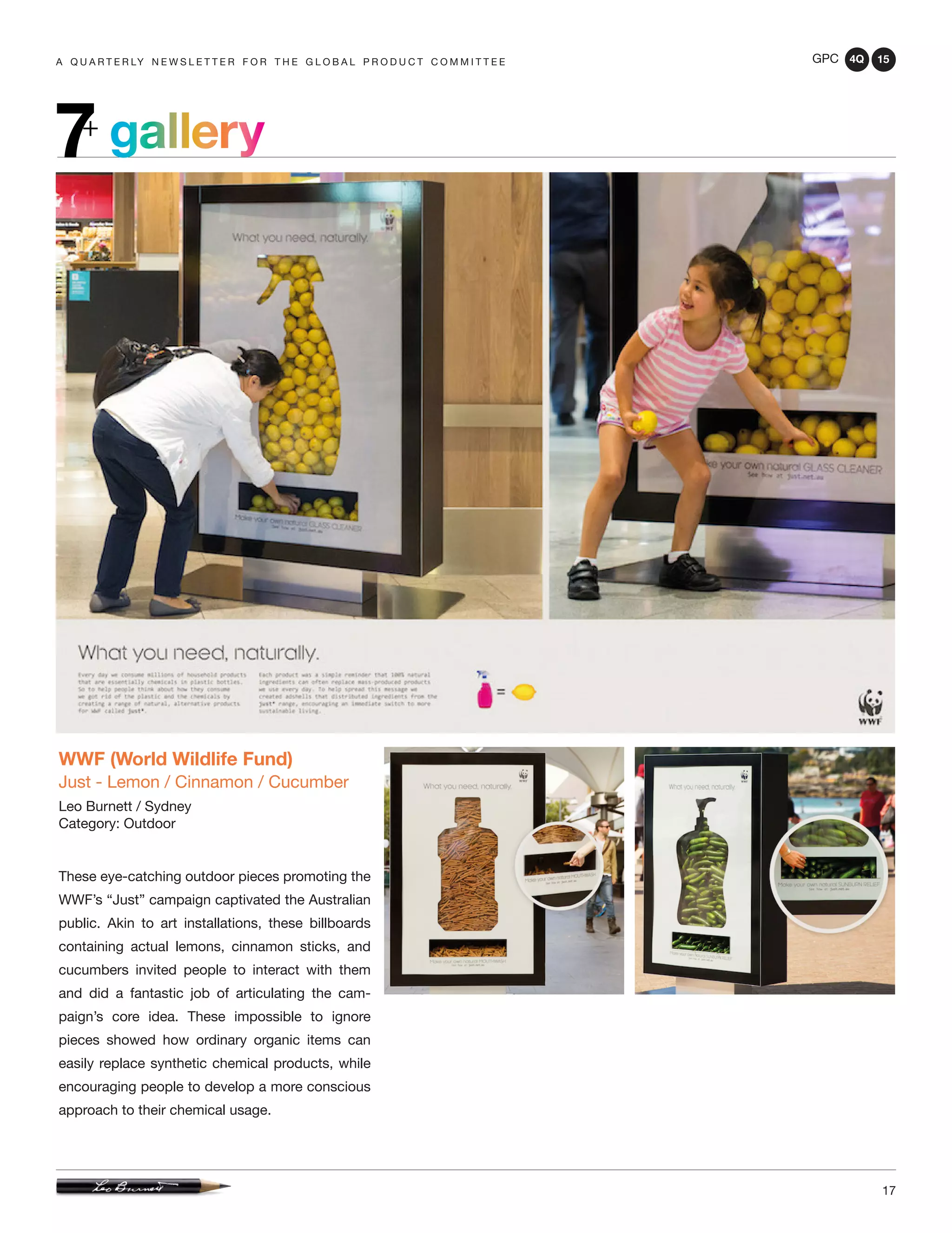 GPC 4Q 15
17
A Q U A R T E R LY N E W S L E T T E R F O R T H E G L O B A L P R O D U C T C O M M I T T E E
gallery7+
WWF (World Wildlife Fund)
Just - Lemon / Cinnamon / Cucumber
Leo Burnett / Sydney
Category: Outdoor
These eye-catching outdoor pieces promoting the
WWF’s “Just” campaign captivated the Australian
public. Akin to art installations, these billboards
containing actual lemons, cinnamon sticks, and
cucumbers invited people to interact with them
and did a fantastic job of articulating the cam-
paign’s core idea. These impossible to ignore
pieces showed how ordinary organic items can
easily replace synthetic chemical products, while
encouraging people to develop a more conscious
approach to their chemical usage.
 