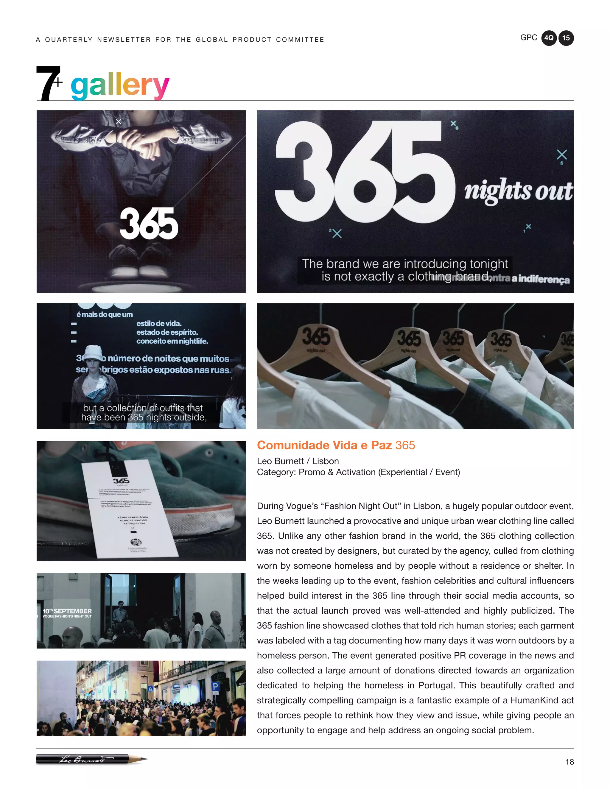 GPC 4Q 15
18
A Q U A R T E R LY N E W S L E T T E R F O R T H E G L O B A L P R O D U C T C O M M I T T E E
gallery7+
Comunidade Vida e Paz 365
Leo Burnett / Lisbon
Category: Promo & Activation (Experiential / Event)
During Vogue’s “Fashion Night Out” in Lisbon, a hugely popular outdoor event,
Leo Burnett launched a provocative and unique urban wear clothing line called
365. Unlike any other fashion brand in the world, the 365 clothing collection
was not created by designers, but curated by the agency, culled from clothing
worn by someone homeless and by people without a residence or shelter. In
the weeks leading up to the event, fashion celebrities and cultural influencers
helped build interest in the 365 line through their social media accounts, so
that the actual launch proved was well-attended and highly publicized. The
365 fashion line showcased clothes that told rich human stories; each garment
was labeled with a tag documenting how many days it was worn outdoors by a
homeless person. The event generated positive PR coverage in the news and
also collected a large amount of donations directed towards an organization
dedicated to helping the homeless in Portugal. This beautifully crafted and
strategically compelling campaign is a fantastic example of a HumanKind act
that forces people to rethink how they view and issue, while giving people an
opportunity to engage and help address an ongoing social problem.
 
