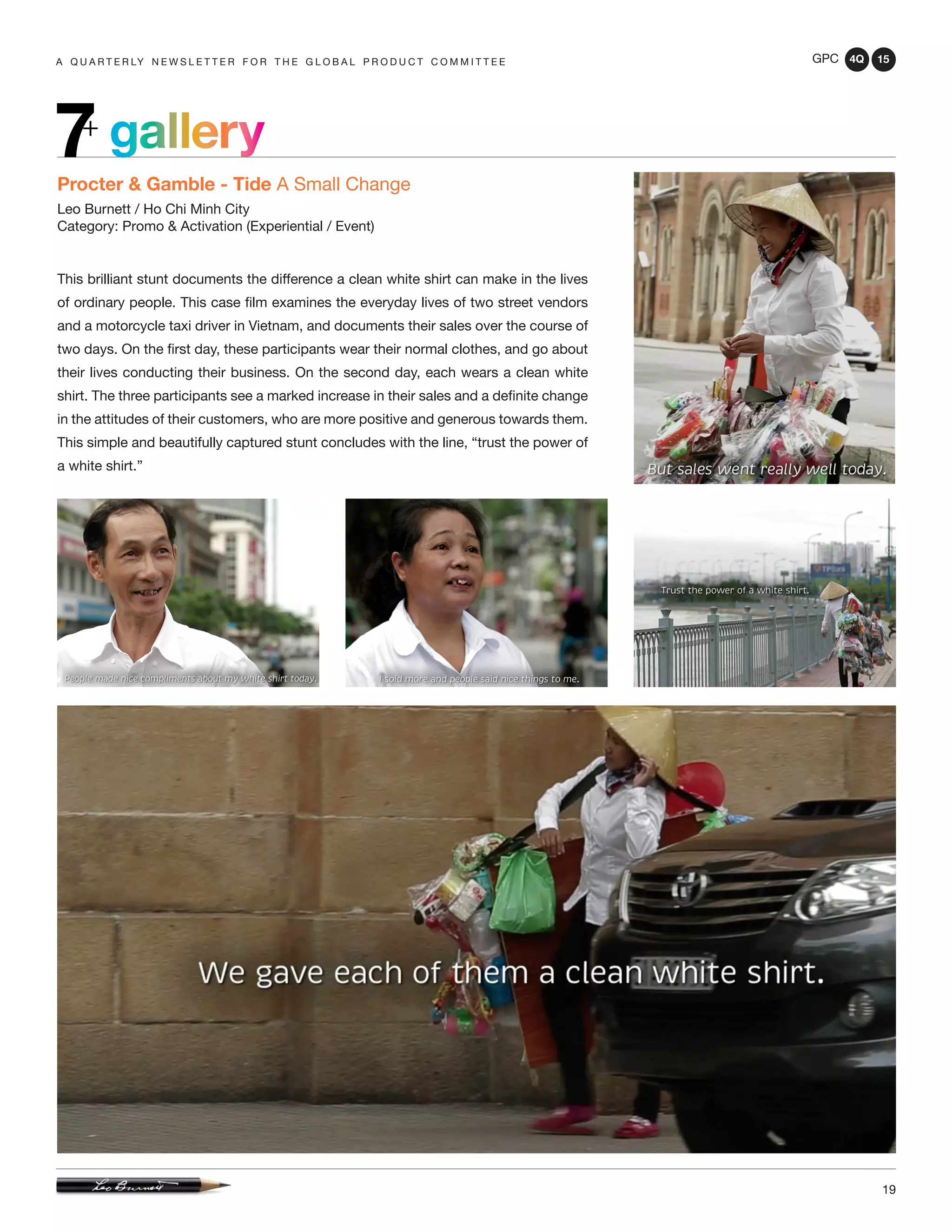 GPC 4Q 15
19
A Q U A R T E R LY N E W S L E T T E R F O R T H E G L O B A L P R O D U C T C O M M I T T E E
gallery7+
Procter & Gamble - Tide A Small Change
Leo Burnett / Ho Chi Minh City
Category: Promo & Activation (Experiential / Event)
This brilliant stunt documents the difference a clean white shirt can make in the lives
of ordinary people. This case film examines the everyday lives of two street vendors
and a motorcycle taxi driver in Vietnam, and documents their sales over the course of
two days. On the first day, these participants wear their normal clothes, and go about
their lives conducting their business. On the second day, each wears a clean white
shirt. The three participants see a marked increase in their sales and a definite change
in the attitudes of their customers, who are more positive and generous towards them.
This simple and beautifully captured stunt concludes with the line, “trust the power of
a white shirt.”
 