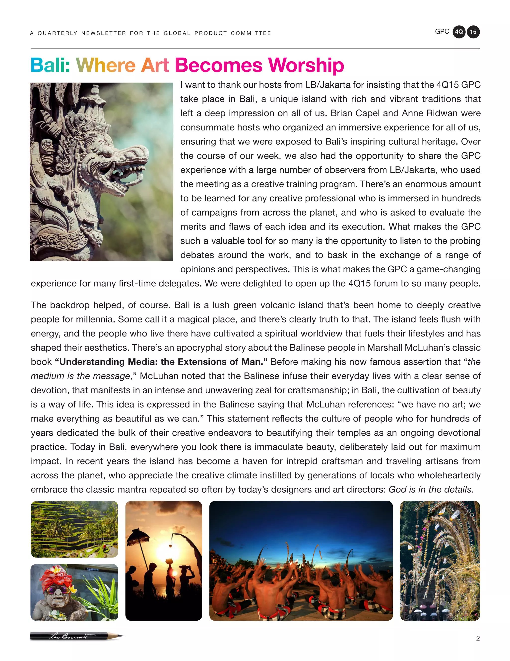 GPC 4Q 15
2
A Q U A R T E R LY N E W S L E T T E R F O R T H E G L O B A L P R O D U C T C O M M I T T E E
I want to thank our hosts from LB/Jakarta for insisting that the 4Q15 GPC
take place in Bali, a unique island with rich and vibrant traditions that
left a deep impression on all of us. Brian Capel and Anne Ridwan were
consummate hosts who organized an immersive experience for all of us,
ensuring that we were exposed to Bali’s inspiring cultural heritage. Over
the course of our week, we also had the opportunity to share the GPC
experience with a large number of observers from LB/Jakarta, who used
the meeting as a creative training program. There’s an enormous amount
to be learned for any creative professional who is immersed in hundreds
of campaigns from across the planet, and who is asked to evaluate the
merits and flaws of each idea and its execution. What makes the GPC
such a valuable tool for so many is the opportunity to listen to the probing
debates around the work, and to bask in the exchange of a range of
opinions and perspectives. This is what makes the GPC a game-changing
experience for many first-time delegates. We were delighted to open up the 4Q15 forum to so many people.
The backdrop helped, of course. Bali is a lush green volcanic island that’s been home to deeply creative
people for millennia. Some call it a magical place, and there’s clearly truth to that. The island feels flush with
energy, and the people who live there have cultivated a spiritual worldview that fuels their lifestyles and has
shaped their aesthetics. There’s an apocryphal story about the Balinese people in Marshall McLuhan’s classic
book “Understanding Media: the Extensions of Man.” Before making his now famous assertion that “the
medium is the message,” McLuhan noted that the Balinese infuse their everyday lives with a clear sense of
devotion, that manifests in an intense and unwavering zeal for craftsmanship; in Bali, the cultivation of beauty
is a way of life. This idea is expressed in the Balinese saying that McLuhan references: “we have no art; we
make everything as beautiful as we can.” This statement reflects the culture of people who for hundreds of
years dedicated the bulk of their creative endeavors to beautifying their temples as an ongoing devotional
practice. Today in Bali, everywhere you look there is immaculate beauty, deliberately laid out for maximum
impact. In recent years the island has become a haven for intrepid craftsman and traveling artisans from
across the planet, who appreciate the creative climate instilled by generations of locals who wholeheartedly
embrace the classic mantra repeated so often by today’s designers and art directors: God is in the details.
Bali: Where Art Becomes Worship
 