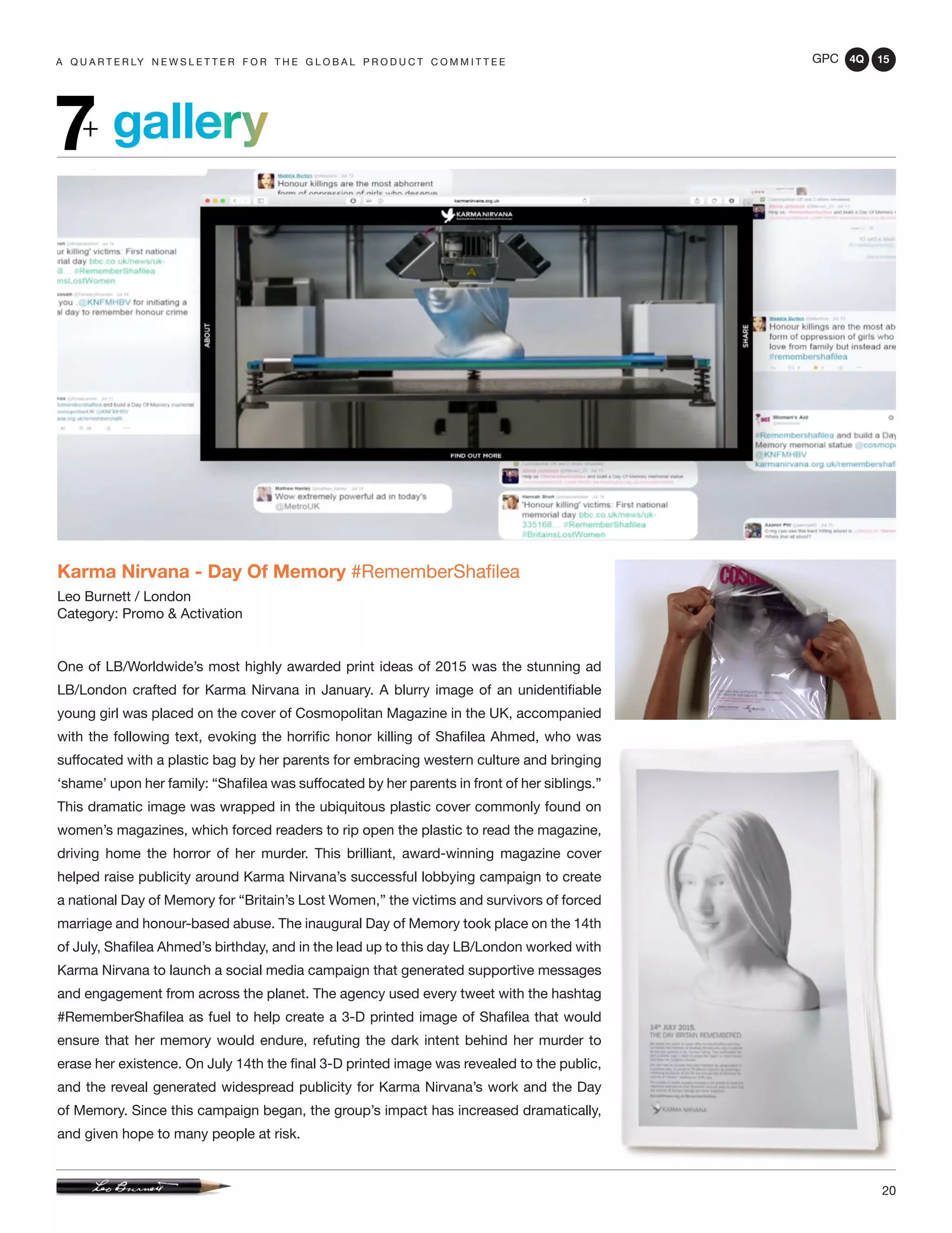 GPC 4Q 15
20
A Q U A R T E R LY N E W S L E T T E R F O R T H E G L O B A L P R O D U C T C O M M I T T E E
gallery7+
Karma Nirvana - Day Of Memory #RememberShafilea
Leo Burnett / London
Category: Promo & Activation
One of LB/Worldwide’s most highly awarded print ideas of 2015 was the stunning ad
LB/London crafted for Karma Nirvana in January. A blurry image of an unidentifiable
young girl was placed on the cover of Cosmopolitan Magazine in the UK, accompanied
with the following text, evoking the horrific honor killing of Shafilea Ahmed, who was
suffocated with a plastic bag by her parents for embracing western culture and bringing
‘shame’ upon her family: “Shafilea was suffocated by her parents in front of her siblings.”
This dramatic image was wrapped in the ubiquitous plastic cover commonly found on
women’s magazines, which forced readers to rip open the plastic to read the magazine,
driving home the horror of her murder. This brilliant, award-winning magazine cover
helped raise publicity around Karma Nirvana’s successful lobbying campaign to create
a national Day of Memory for “Britain’s Lost Women,” the victims and survivors of forced
marriage and honour-based abuse. The inaugural Day of Memory took place on the 14th
of July, Shafilea Ahmed’s birthday, and in the lead up to this day LB/London worked with
Karma Nirvana to launch a social media campaign that generated supportive messages
and engagement from across the planet. The agency used every tweet with the hashtag
#RememberShafilea as fuel to help create a 3-D printed image of Shafilea that would
ensure that her memory would endure, refuting the dark intent behind her murder to
erase her existence. On July 14th the final 3-D printed image was revealed to the public,
and the reveal generated widespread publicity for Karma Nirvana’s work and the Day
of Memory. Since this campaign began, the group’s impact has increased dramatically,
and given hope to many people at risk.
 