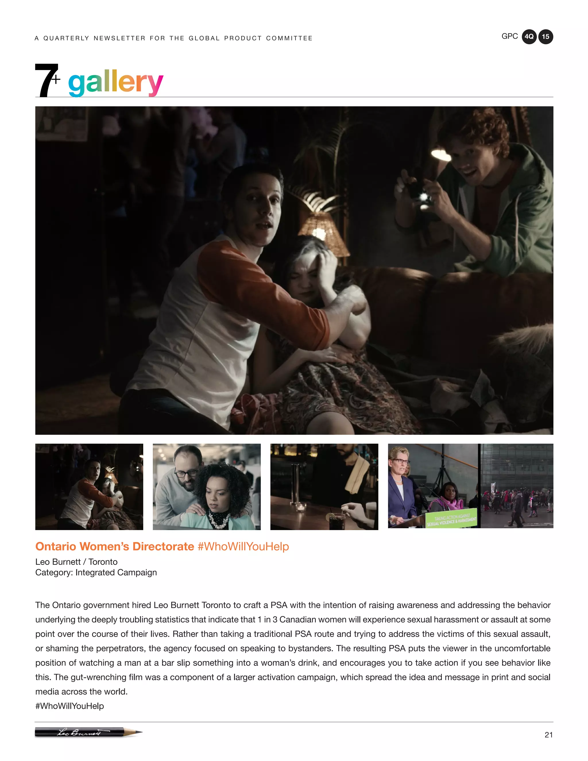 GPC 4Q 15
21
A Q U A R T E R LY N E W S L E T T E R F O R T H E G L O B A L P R O D U C T C O M M I T T E E
gallery7+
Ontario Women’s Directorate #WhoWillYouHelp
Leo Burnett / Toronto
Category: Integrated Campaign
The Ontario government hired Leo Burnett Toronto to craft a PSA with the intention of raising awareness and addressing the behavior
underlying the deeply troubling statistics that indicate that 1 in 3 Canadian women will experience sexual harassment or assault at some
point over the course of their lives. Rather than taking a traditional PSA route and trying to address the victims of this sexual assault,
or shaming the perpetrators, the agency focused on speaking to bystanders. The resulting PSA puts the viewer in the uncomfortable
position of watching a man at a bar slip something into a woman’s drink, and encourages you to take action if you see behavior like
this. The gut-wrenching film was a component of a larger activation campaign, which spread the idea and message in print and social
media across the world.
#WhoWillYouHelp
 