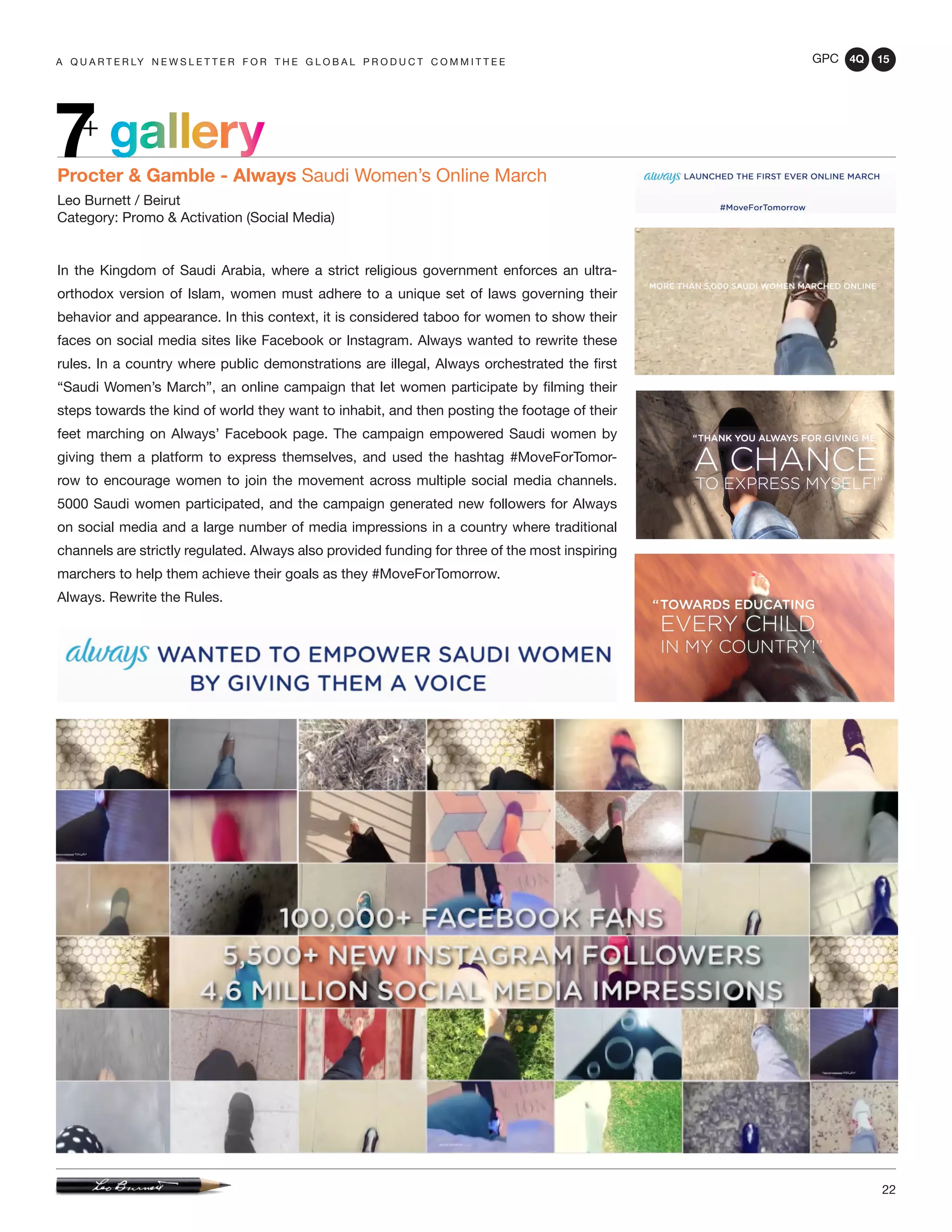 GPC 4Q 15
22
A Q U A R T E R LY N E W S L E T T E R F O R T H E G L O B A L P R O D U C T C O M M I T T E E
gallery7+
Procter & Gamble - Always Saudi Women’s Online March
Leo Burnett / Beirut
Category: Promo & Activation (Social Media)
In the Kingdom of Saudi Arabia, where a strict religious government enforces an ultra-
orthodox version of Islam, women must adhere to a unique set of laws governing their
behavior and appearance. In this context, it is considered taboo for women to show their
faces on social media sites like Facebook or Instagram. Always wanted to rewrite these
rules. In a country where public demonstrations are illegal, Always orchestrated the first
“Saudi Women’s March”, an online campaign that let women participate by filming their
steps towards the kind of world they want to inhabit, and then posting the footage of their
feet marching on Always’ Facebook page. The campaign empowered Saudi women by
giving them a platform to express themselves, and used the hashtag #MoveForTomor-
row to encourage women to join the movement across multiple social media channels.
5000 Saudi women participated, and the campaign generated new followers for Always
on social media and a large number of media impressions in a country where traditional
channels are strictly regulated. Always also provided funding for three of the most inspiring
marchers to help them achieve their goals as they #MoveForTomorrow.
Always. Rewrite the Rules.
 