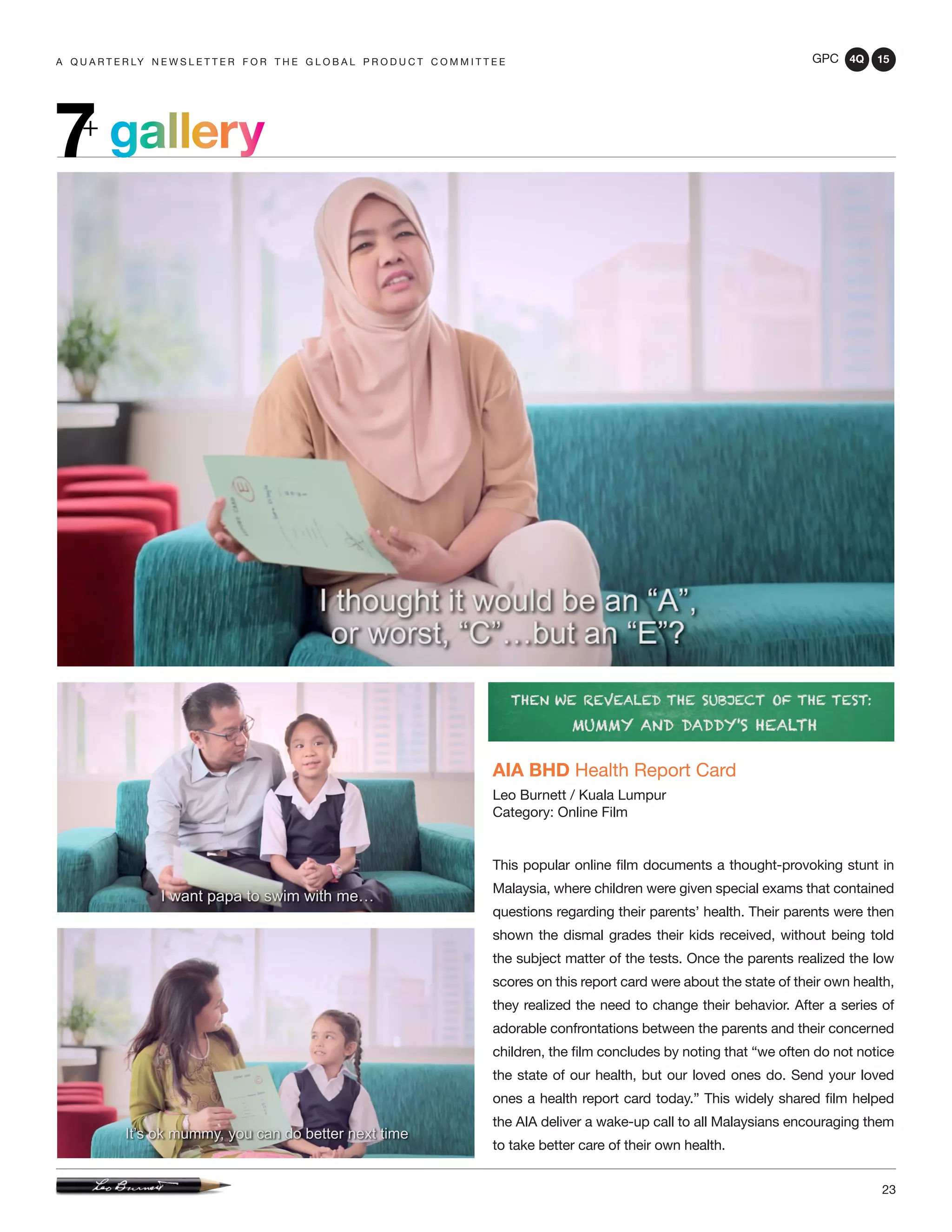 GPC 4Q 15
23
A Q U A R T E R LY N E W S L E T T E R F O R T H E G L O B A L P R O D U C T C O M M I T T E E
gallery7+
AIA BHD Health Report Card
Leo Burnett / Kuala Lumpur
Category: Online Film
This popular online film documents a thought-provoking stunt in
Malaysia, where children were given special exams that contained
questions regarding their parents’ health. Their parents were then
shown the dismal grades their kids received, without being told
the subject matter of the tests. Once the parents realized the low
scores on this report card were about the state of their own health,
they realized the need to change their behavior. After a series of
adorable confrontations between the parents and their concerned
children, the film concludes by noting that “we often do not notice
the state of our health, but our loved ones do. Send your loved
ones a health report card today.” This widely shared film helped
the AIA deliver a wake-up call to all Malaysians encouraging them
to take better care of their own health.
 