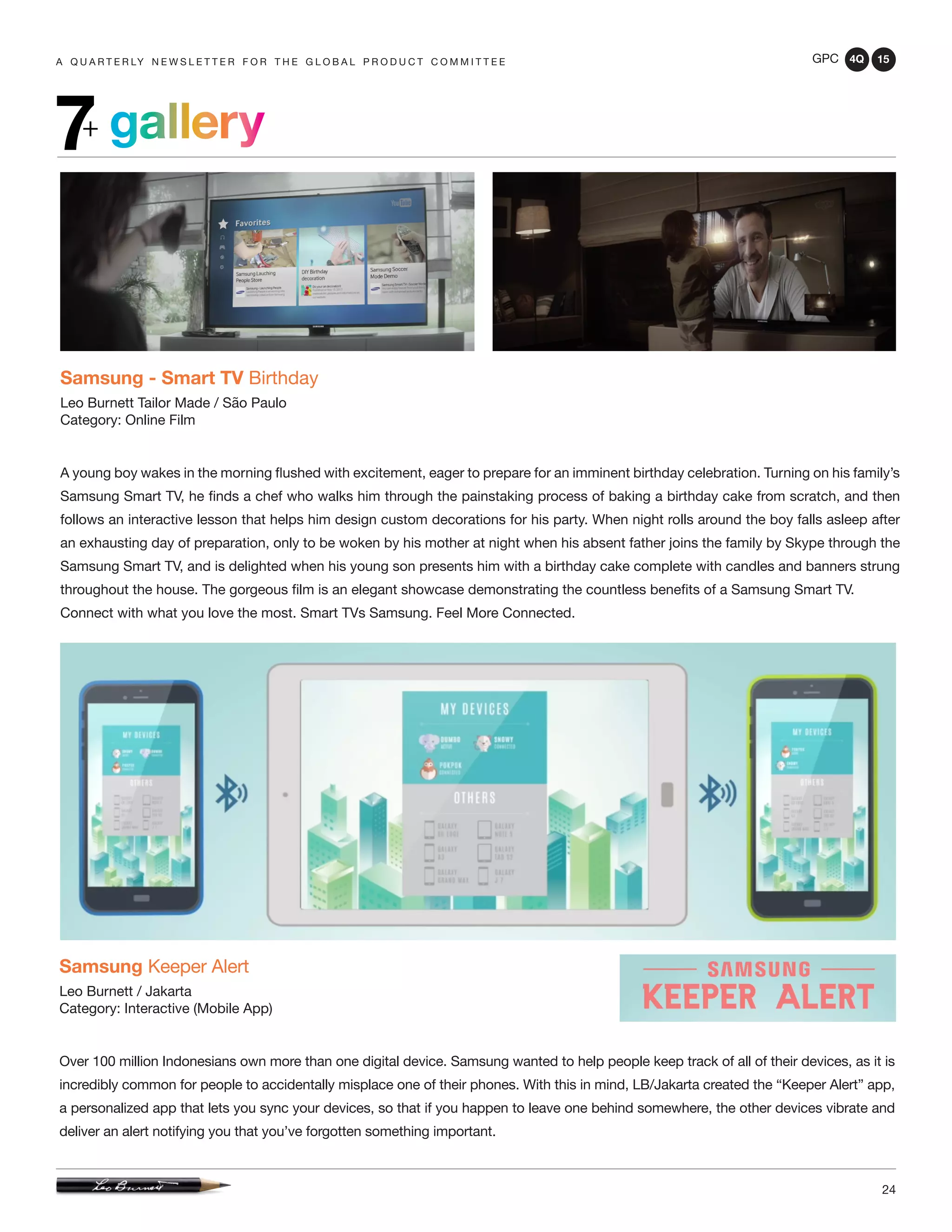 GPC 4Q 15
24
A Q U A R T E R LY N E W S L E T T E R F O R T H E G L O B A L P R O D U C T C O M M I T T E E
gallery7+
Samsung - Smart TV Birthday
Leo Burnett Tailor Made / São Paulo
Category: Online Film
A young boy wakes in the morning flushed with excitement, eager to prepare for an imminent birthday celebration. Turning on his family’s
Samsung Smart TV, he finds a chef who walks him through the painstaking process of baking a birthday cake from scratch, and then
follows an interactive lesson that helps him design custom decorations for his party. When night rolls around the boy falls asleep after
an exhausting day of preparation, only to be woken by his mother at night when his absent father joins the family by Skype through the
Samsung Smart TV, and is delighted when his young son presents him with a birthday cake complete with candles and banners strung
throughout the house. The gorgeous film is an elegant showcase demonstrating the countless benefits of a Samsung Smart TV.
Connect with what you love the most. Smart TVs Samsung. Feel More Connected.
Samsung Keeper Alert
Leo Burnett / Jakarta
Category: Interactive (Mobile App)
Over 100 million Indonesians own more than one digital device. Samsung wanted to help people keep track of all of their devices, as it is
incredibly common for people to accidentally misplace one of their phones. With this in mind, LB/Jakarta created the “Keeper Alert” app,
a personalized app that lets you sync your devices, so that if you happen to leave one behind somewhere, the other devices vibrate and
deliver an alert notifying you that you’ve forgotten something important.
 