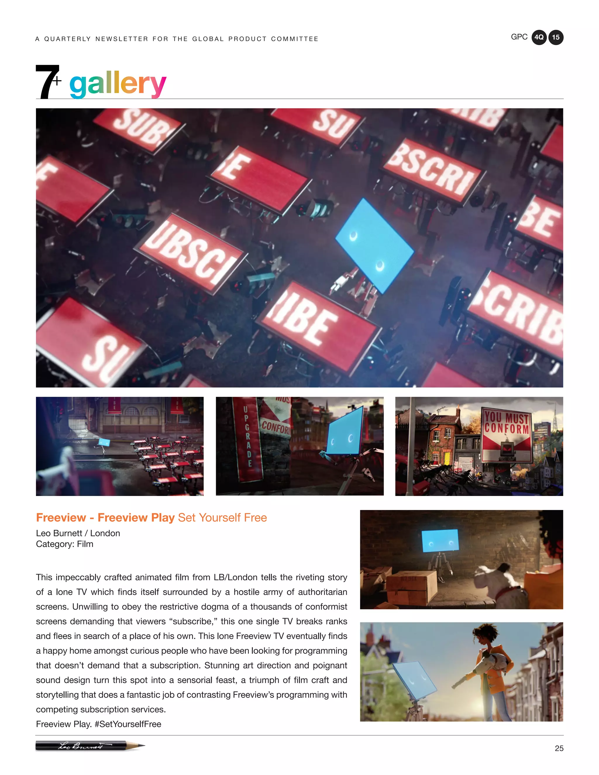 GPC 4Q 15
25
A Q U A R T E R LY N E W S L E T T E R F O R T H E G L O B A L P R O D U C T C O M M I T T E E
gallery7+
Freeview - Freeview Play Set Yourself Free
Leo Burnett / London
Category: Film
This impeccably crafted animated film from LB/London tells the riveting story
of a lone TV which finds itself surrounded by a hostile army of authoritarian
screens. Unwilling to obey the restrictive dogma of a thousands of conformist
screens demanding that viewers “subscribe,” this one single TV breaks ranks
and flees in search of a place of his own. This lone Freeview TV eventually finds
a happy home amongst curious people who have been looking for programming
that doesn’t demand that a subscription. Stunning art direction and poignant
sound design turn this spot into a sensorial feast, a triumph of film craft and
storytelling that does a fantastic job of contrasting Freeview’s programming with
competing subscription services.
Freeview Play. #SetYourselfFree
 