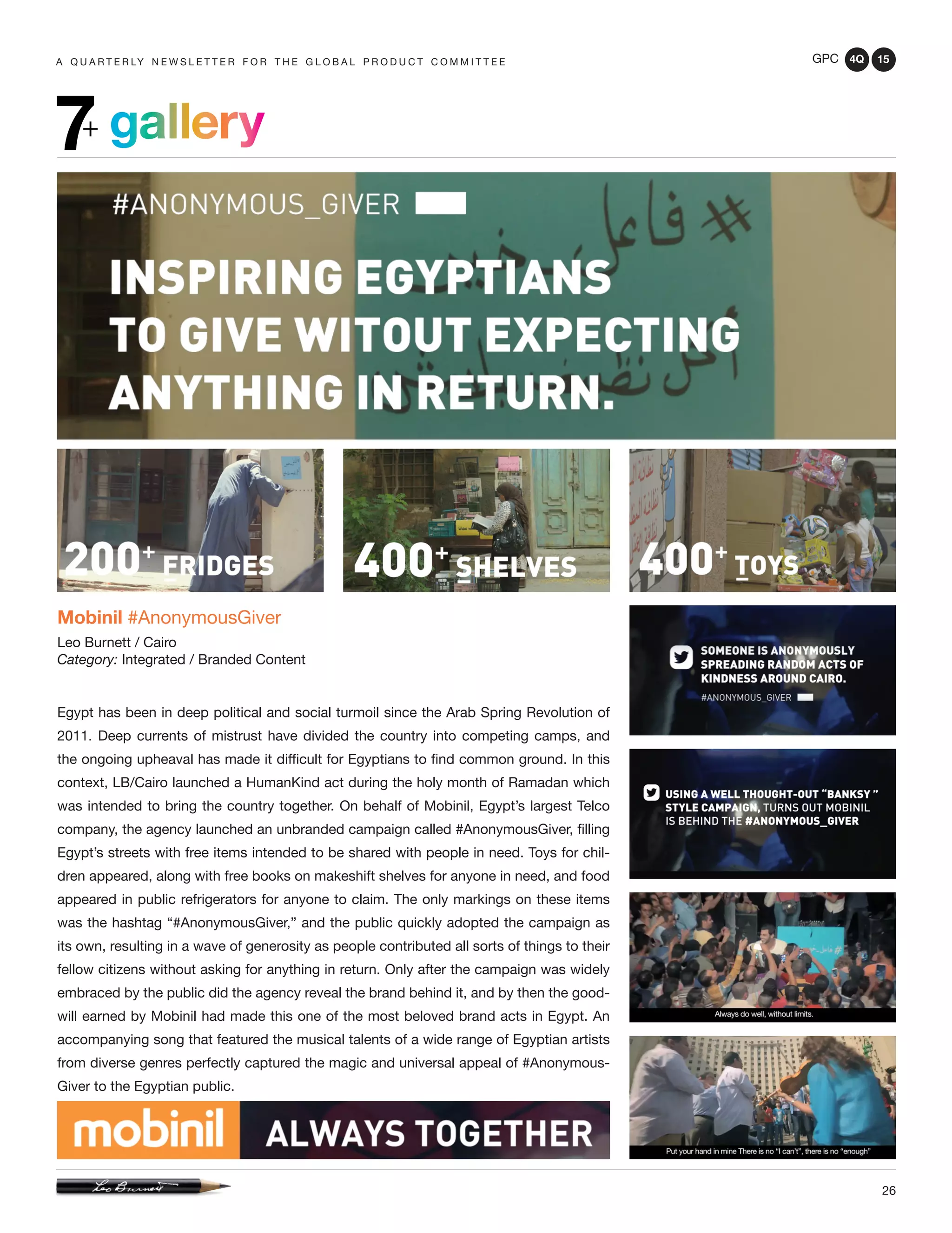 GPC 4Q 15
26
A Q U A R T E R LY N E W S L E T T E R F O R T H E G L O B A L P R O D U C T C O M M I T T E E
gallery7+
Mobinil #AnonymousGiver
Leo Burnett / Cairo
Category: Integrated / Branded Content
Egypt has been in deep political and social turmoil since the Arab Spring Revolution of
2011. Deep currents of mistrust have divided the country into competing camps, and
the ongoing upheaval has made it difficult for Egyptians to find common ground. In this
context, LB/Cairo launched a HumanKind act during the holy month of Ramadan which
was intended to bring the country together. On behalf of Mobinil, Egypt’s largest Telco
company, the agency launched an unbranded campaign called #AnonymousGiver, filling
Egypt’s streets with free items intended to be shared with people in need. Toys for chil-
dren appeared, along with free books on makeshift shelves for anyone in need, and food
appeared in public refrigerators for anyone to claim. The only markings on these items
was the hashtag “#AnonymousGiver,” and the public quickly adopted the campaign as
its own, resulting in a wave of generosity as people contributed all sorts of things to their
fellow citizens without asking for anything in return. Only after the campaign was widely
embraced by the public did the agency reveal the brand behind it, and by then the good-
will earned by Mobinil had made this one of the most beloved brand acts in Egypt. An
accompanying song that featured the musical talents of a wide range of Egyptian artists
from diverse genres perfectly captured the magic and universal appeal of #Anonymous-
Giver to the Egyptian public.
 