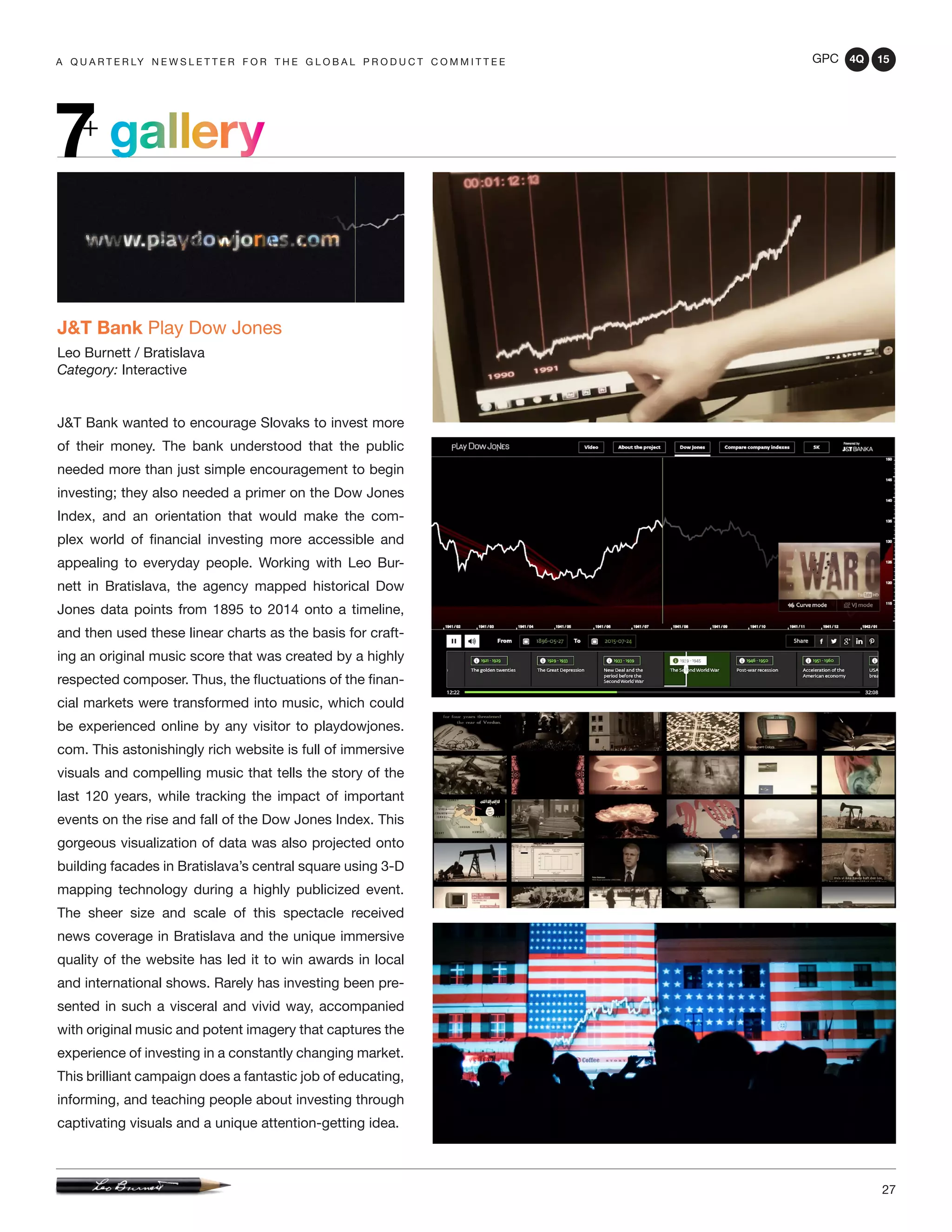 GPC 4Q 15
27
A Q U A R T E R LY N E W S L E T T E R F O R T H E G L O B A L P R O D U C T C O M M I T T E E
gallery7+
J&T Bank Play Dow Jones
Leo Burnett / Bratislava
Category: Interactive
J&T Bank wanted to encourage Slovaks to invest more
of their money. The bank understood that the public
needed more than just simple encouragement to begin
investing; they also needed a primer on the Dow Jones
Index, and an orientation that would make the com-
plex world of financial investing more accessible and
appealing to everyday people. Working with Leo Bur-
nett in Bratislava, the agency mapped historical Dow
Jones data points from 1895 to 2014 onto a timeline,
and then used these linear charts as the basis for craft-
ing an original music score that was created by a highly
respected composer. Thus, the fluctuations of the finan-
cial markets were transformed into music, which could
be experienced online by any visitor to playdowjones.
com. This astonishingly rich website is full of immersive
visuals and compelling music that tells the story of the
last 120 years, while tracking the impact of important
events on the rise and fall of the Dow Jones Index. This
gorgeous visualization of data was also projected onto
building facades in Bratislava’s central square using 3-D
mapping technology during a highly publicized event.
The sheer size and scale of this spectacle received
news coverage in Bratislava and the unique immersive
quality of the website has led it to win awards in local
and international shows. Rarely has investing been pre-
sented in such a visceral and vivid way, accompanied
with original music and potent imagery that captures the
experience of investing in a constantly changing market.
This brilliant campaign does a fantastic job of educating,
informing, and teaching people about investing through
captivating visuals and a unique attention-getting idea.
 