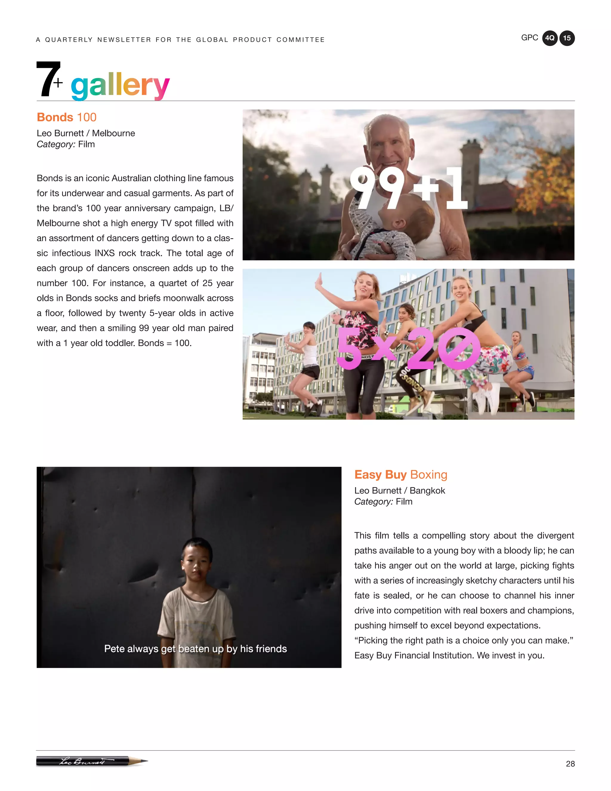 GPC 4Q 15
28
A Q U A R T E R LY N E W S L E T T E R F O R T H E G L O B A L P R O D U C T C O M M I T T E E
gallery7+
Bonds 100
Leo Burnett / Melbourne
Category: Film
Bonds is an iconic Australian clothing line famous
for its underwear and casual garments. As part of
the brand’s 100 year anniversary campaign, LB/
Melbourne shot a high energy TV spot filled with
an assortment of dancers getting down to a clas-
sic infectious INXS rock track. The total age of
each group of dancers onscreen adds up to the
number 100. For instance, a quartet of 25 year
olds in Bonds socks and briefs moonwalk across
a floor, followed by twenty 5-year olds in active
wear, and then a smiling 99 year old man paired
with a 1 year old toddler. Bonds = 100.
Easy Buy Boxing
Leo Burnett / Bangkok
Category: Film
This film tells a compelling story about the divergent
paths available to a young boy with a bloody lip; he can
take his anger out on the world at large, picking fights
with a series of increasingly sketchy characters until his
fate is sealed, or he can choose to channel his inner
drive into competition with real boxers and champions,
pushing himself to excel beyond expectations.
“Picking the right path is a choice only you can make.”
Easy Buy Financial Institution. We invest in you.
 