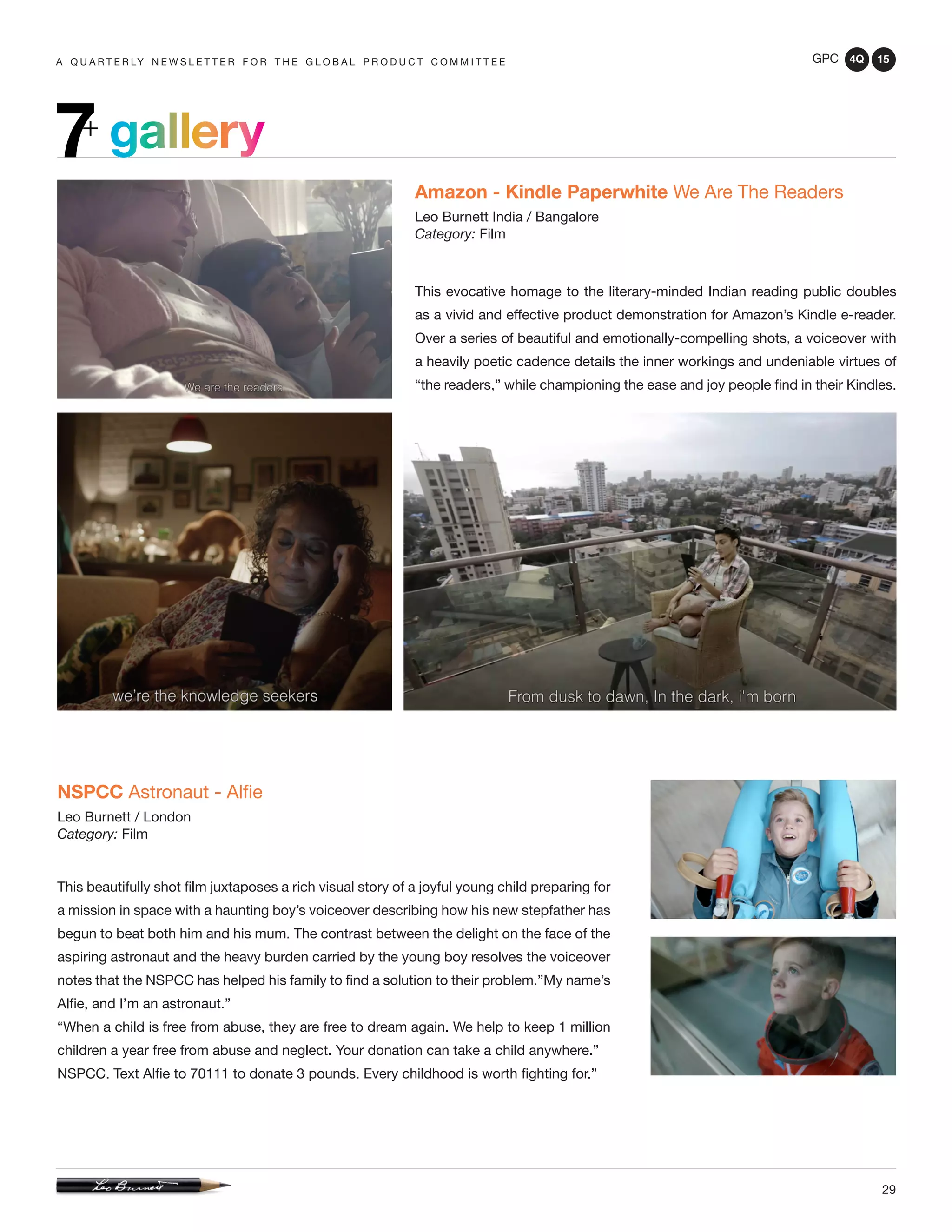 GPC 4Q 15
29
A Q U A R T E R LY N E W S L E T T E R F O R T H E G L O B A L P R O D U C T C O M M I T T E E
gallery7+
Amazon - Kindle Paperwhite We Are The Readers
Leo Burnett India / Bangalore
Category: Film
This evocative homage to the literary-minded Indian reading public doubles
as a vivid and effective product demonstration for Amazon’s Kindle e-reader.
Over a series of beautiful and emotionally-compelling shots, a voiceover with
a heavily poetic cadence details the inner workings and undeniable virtues of
“the readers,” while championing the ease and joy people find in their Kindles.
NSPCC Astronaut - Alfie
Leo Burnett / London
Category: Film
This beautifully shot film juxtaposes a rich visual story of a joyful young child preparing for
a mission in space with a haunting boy’s voiceover describing how his new stepfather has
begun to beat both him and his mum. The contrast between the delight on the face of the
aspiring astronaut and the heavy burden carried by the young boy resolves the voiceover
notes that the NSPCC has helped his family to find a solution to their problem.”My name’s
Alfie, and I’m an astronaut.”
“When a child is free from abuse, they are free to dream again. We help to keep 1 million
children a year free from abuse and neglect. Your donation can take a child anywhere.”
NSPCC. Text Alfie to 70111 to donate 3 pounds. Every childhood is worth fighting for.”
 