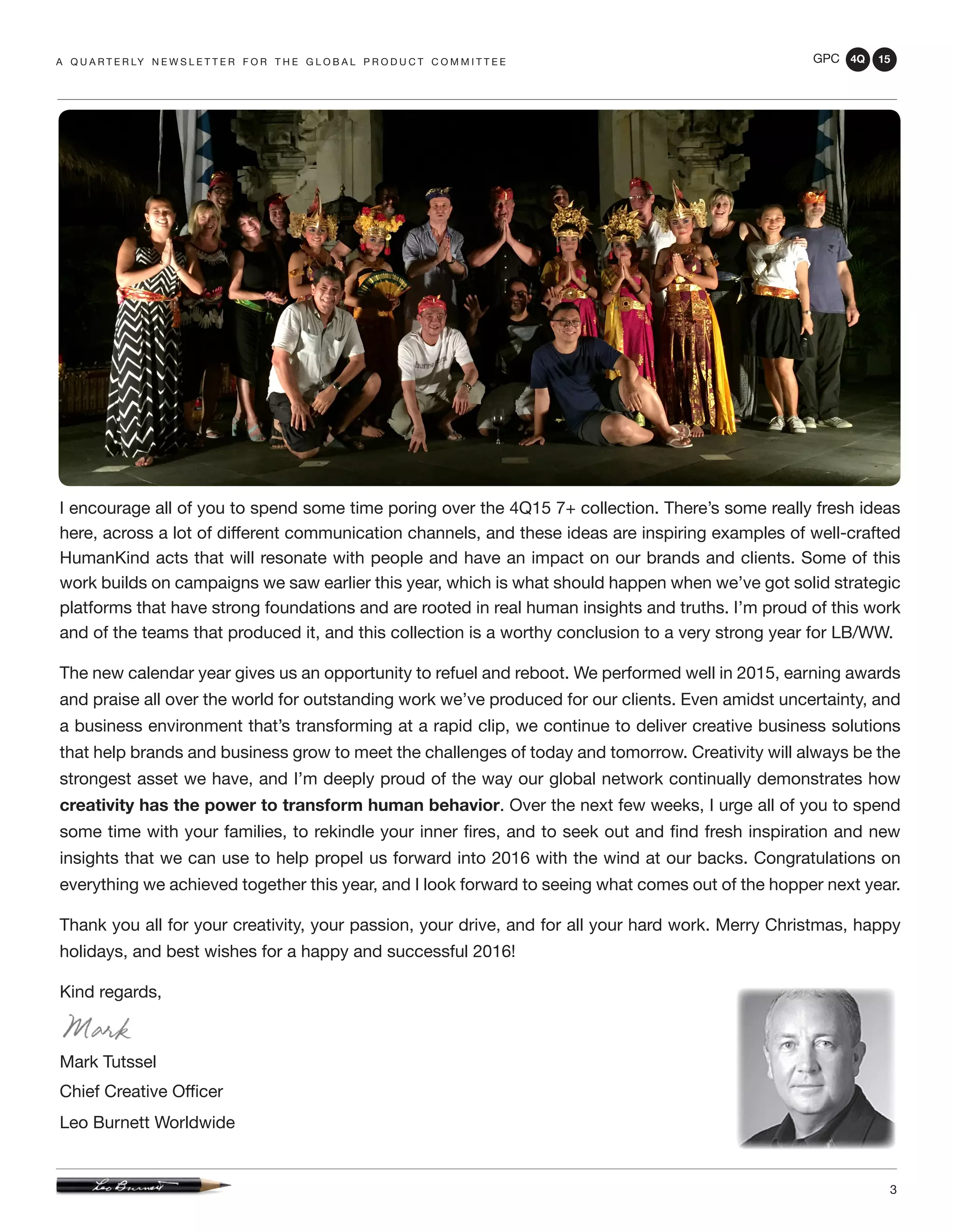 GPC 4Q 15
3
A Q U A R T E R LY N E W S L E T T E R F O R T H E G L O B A L P R O D U C T C O M M I T T E E
I encourage all of you to spend some time poring over the 4Q15 7+ collection. There’s some really fresh ideas
here, across a lot of different communication channels, and these ideas are inspiring examples of well-crafted
HumanKind acts that will resonate with people and have an impact on our brands and clients. Some of this
work builds on campaigns we saw earlier this year, which is what should happen when we’ve got solid strategic
platforms that have strong foundations and are rooted in real human insights and truths. I’m proud of this work
and of the teams that produced it, and this collection is a worthy conclusion to a very strong year for LB/WW.
The new calendar year gives us an opportunity to refuel and reboot. We performed well in 2015, earning awards
and praise all over the world for outstanding work we’ve produced for our clients. Even amidst uncertainty, and
a business environment that’s transforming at a rapid clip, we continue to deliver creative business solutions
that help brands and business grow to meet the challenges of today and tomorrow. Creativity will always be the
strongest asset we have, and I’m deeply proud of the way our global network continually demonstrates how
creativity has the power to transform human behavior. Over the next few weeks, I urge all of you to spend
some time with your families, to rekindle your inner fires, and to seek out and find fresh inspiration and new
insights that we can use to help propel us forward into 2016 with the wind at our backs. Congratulations on
everything we achieved together this year, and I look forward to seeing what comes out of the hopper next year.
Thank you all for your creativity, your passion, your drive, and for all your hard work. Merry Christmas, happy
holidays, and best wishes for a happy and successful 2016!
Kind regards,
Mark Tutssel
Chief Creative Officer
Leo Burnett Worldwide
 