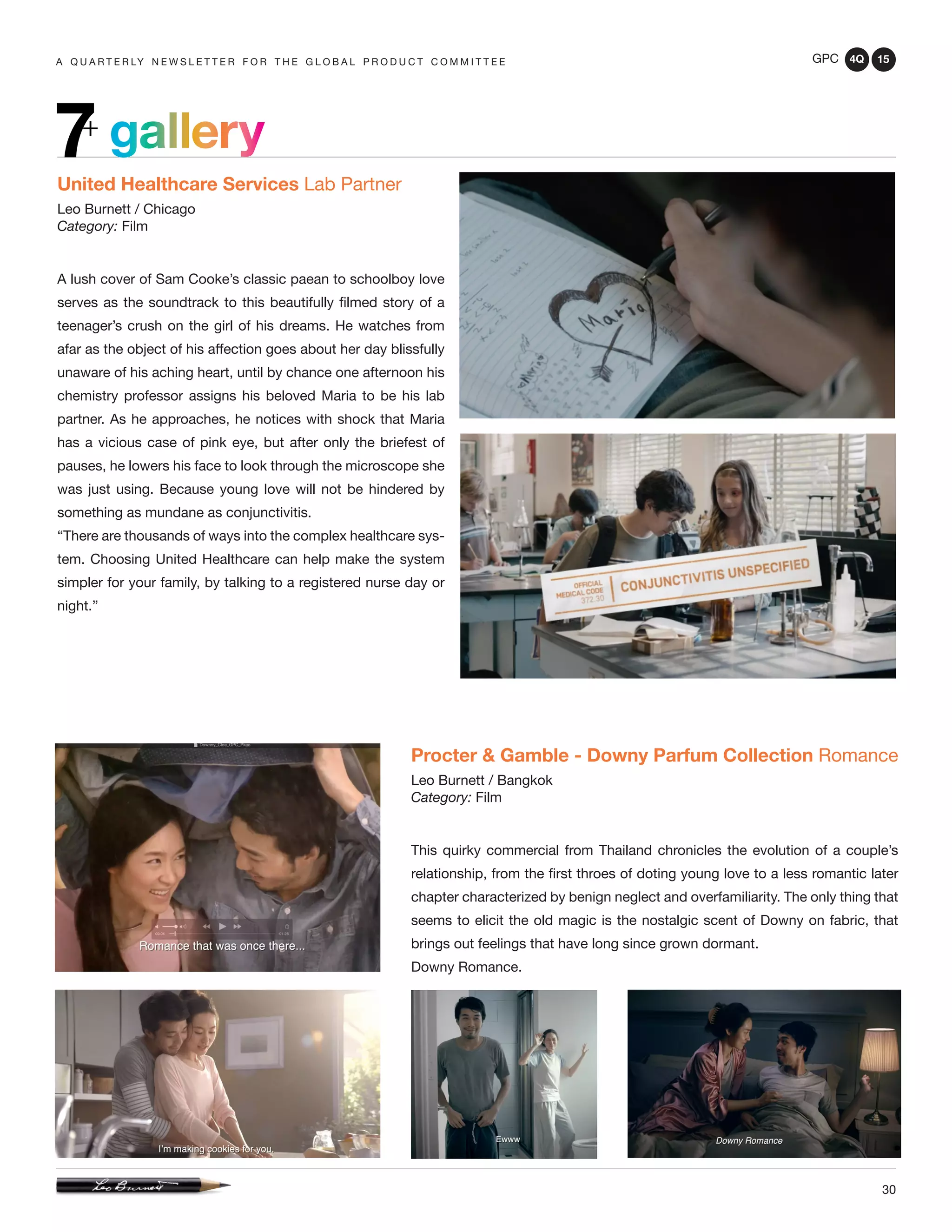 GPC 4Q 15
30
A Q U A R T E R LY N E W S L E T T E R F O R T H E G L O B A L P R O D U C T C O M M I T T E E
gallery7+
United Healthcare Services Lab Partner
Leo Burnett / Chicago
Category: Film
A lush cover of Sam Cooke’s classic paean to schoolboy love
serves as the soundtrack to this beautifully filmed story of a
teenager’s crush on the girl of his dreams. He watches from
afar as the object of his affection goes about her day blissfully
unaware of his aching heart, until by chance one afternoon his
chemistry professor assigns his beloved Maria to be his lab
partner. As he approaches, he notices with shock that Maria
has a vicious case of pink eye, but after only the briefest of
pauses, he lowers his face to look through the microscope she
was just using. Because young love will not be hindered by
something as mundane as conjunctivitis.
“There are thousands of ways into the complex healthcare sys-
tem. Choosing United Healthcare can help make the system
simpler for your family, by talking to a registered nurse day or
night.”
Procter & Gamble - Downy Parfum Collection Romance
Leo Burnett / Bangkok
Category: Film
This quirky commercial from Thailand chronicles the evolution of a couple’s
relationship, from the first throes of doting young love to a less romantic later
chapter characterized by benign neglect and overfamiliarity. The only thing that
seems to elicit the old magic is the nostalgic scent of Downy on fabric, that
brings out feelings that have long since grown dormant.
Downy Romance.
 