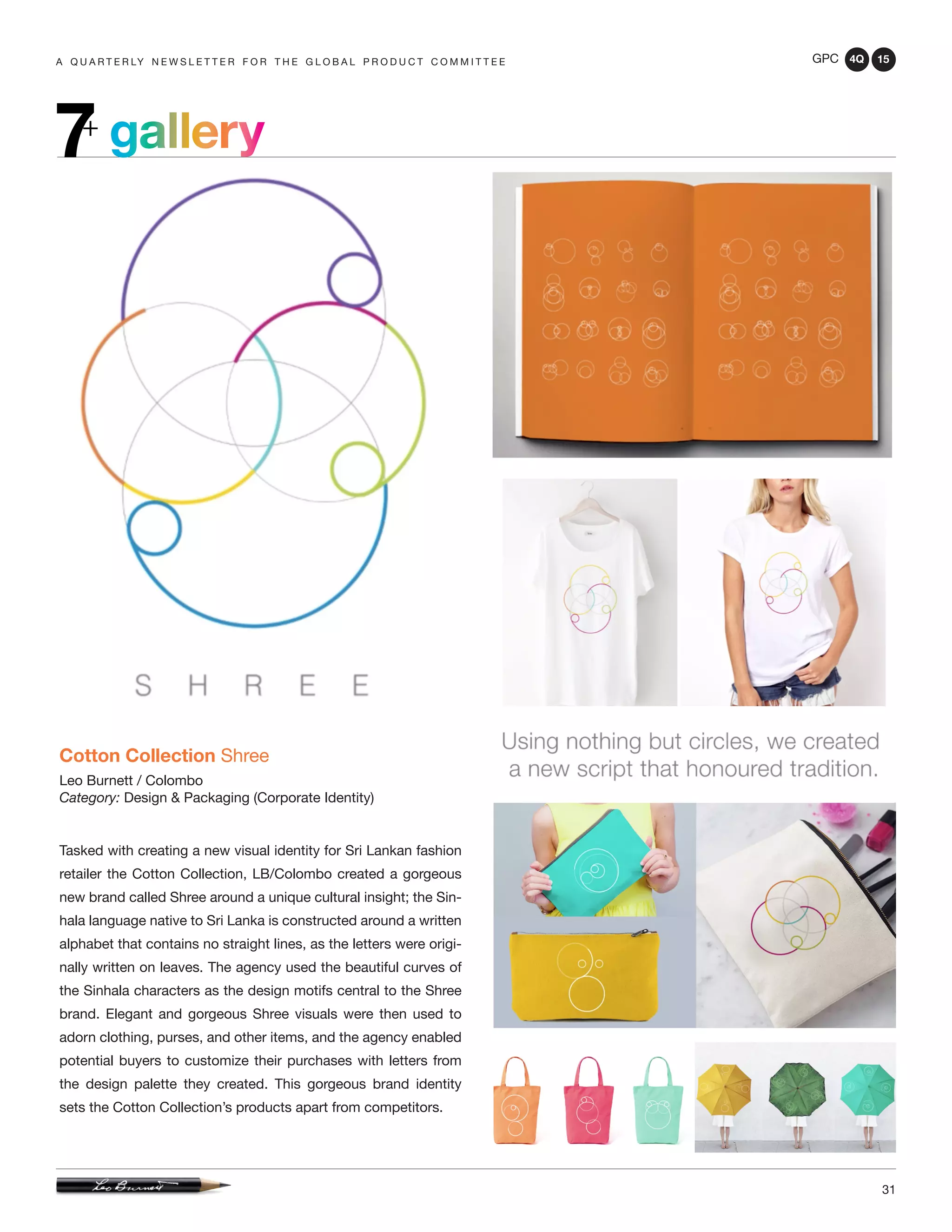 GPC 4Q 15
31
A Q U A R T E R LY N E W S L E T T E R F O R T H E G L O B A L P R O D U C T C O M M I T T E E
gallery7+
Cotton Collection Shree
Leo Burnett / Colombo
Category: Design & Packaging (Corporate Identity)
Tasked with creating a new visual identity for Sri Lankan fashion
retailer the Cotton Collection, LB/Colombo created a gorgeous
new brand called Shree around a unique cultural insight; the Sin-
hala language native to Sri Lanka is constructed around a written
alphabet that contains no straight lines, as the letters were origi-
nally written on leaves. The agency used the beautiful curves of
the Sinhala characters as the design motifs central to the Shree
brand. Elegant and gorgeous Shree visuals were then used to
adorn clothing, purses, and other items, and the agency enabled
potential buyers to customize their purchases with letters from
the design palette they created. This gorgeous brand identity
sets the Cotton Collection’s products apart from competitors.
 