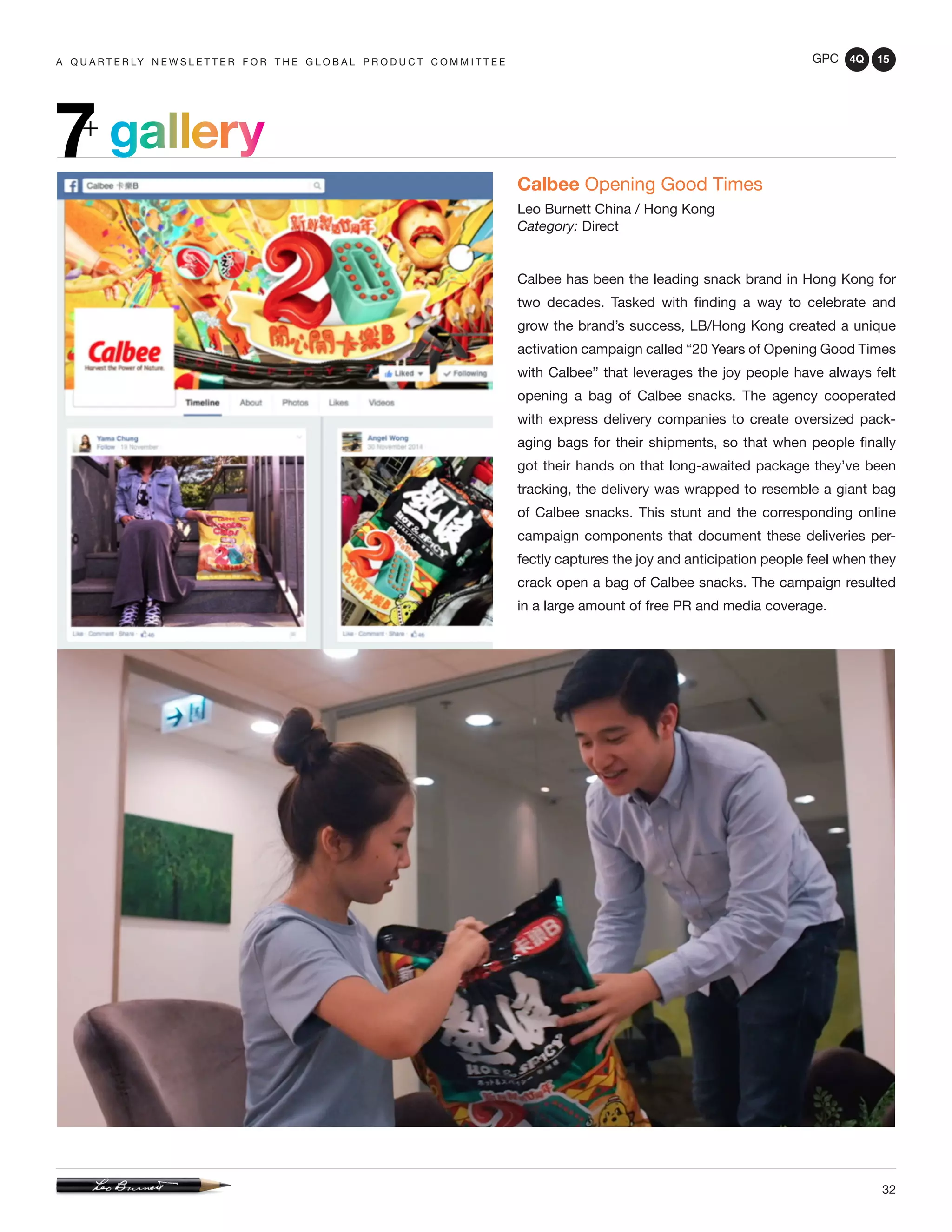 GPC 4Q 15
32
A Q U A R T E R LY N E W S L E T T E R F O R T H E G L O B A L P R O D U C T C O M M I T T E E
gallery7+
Calbee Opening Good Times
Leo Burnett China / Hong Kong
Category: Direct
Calbee has been the leading snack brand in Hong Kong for
two decades. Tasked with finding a way to celebrate and
grow the brand’s success, LB/Hong Kong created a unique
activation campaign called “20 Years of Opening Good Times
with Calbee” that leverages the joy people have always felt
opening a bag of Calbee snacks. The agency cooperated
with express delivery companies to create oversized pack-
aging bags for their shipments, so that when people finally
got their hands on that long-awaited package they’ve been
tracking, the delivery was wrapped to resemble a giant bag
of Calbee snacks. This stunt and the corresponding online
campaign components that document these deliveries per-
fectly captures the joy and anticipation people feel when they
crack open a bag of Calbee snacks. The campaign resulted
in a large amount of free PR and media coverage.
 