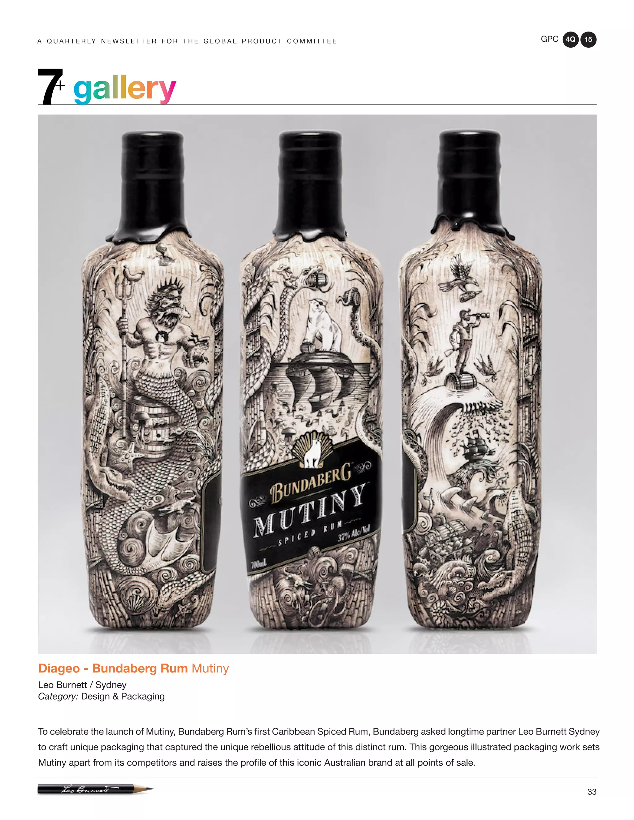 GPC 4Q 15
33
A Q U A R T E R LY N E W S L E T T E R F O R T H E G L O B A L P R O D U C T C O M M I T T E E
gallery7+
Diageo - Bundaberg Rum Mutiny
Leo Burnett / Sydney
Category: Design & Packaging
To celebrate the launch of Mutiny, Bundaberg Rum’s first Caribbean Spiced Rum, Bundaberg asked longtime partner Leo Burnett Sydney
to craft unique packaging that captured the unique rebellious attitude of this distinct rum. This gorgeous illustrated packaging work sets
Mutiny apart from its competitors and raises the profile of this iconic Australian brand at all points of sale.
 