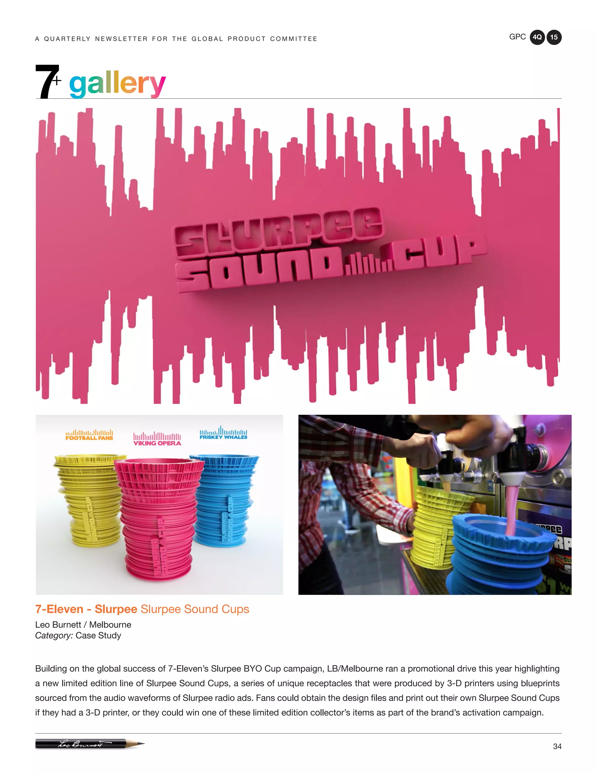 GPC 4Q 15
34
A Q U A R T E R LY N E W S L E T T E R F O R T H E G L O B A L P R O D U C T C O M M I T T E E
gallery7+
7-Eleven - Slurpee Slurpee Sound Cups
Leo Burnett / Melbourne
Category: Case Study
Building on the global success of 7-Eleven’s Slurpee BYO Cup campaign, LB/Melbourne ran a promotional drive this year highlighting
a new limited edition line of Slurpee Sound Cups, a series of unique receptacles that were produced by 3-D printers using blueprints
sourced from the audio waveforms of Slurpee radio ads. Fans could obtain the design files and print out their own Slurpee Sound Cups
if they had a 3-D printer, or they could win one of these limited edition collector’s items as part of the brand’s activation campaign.
 