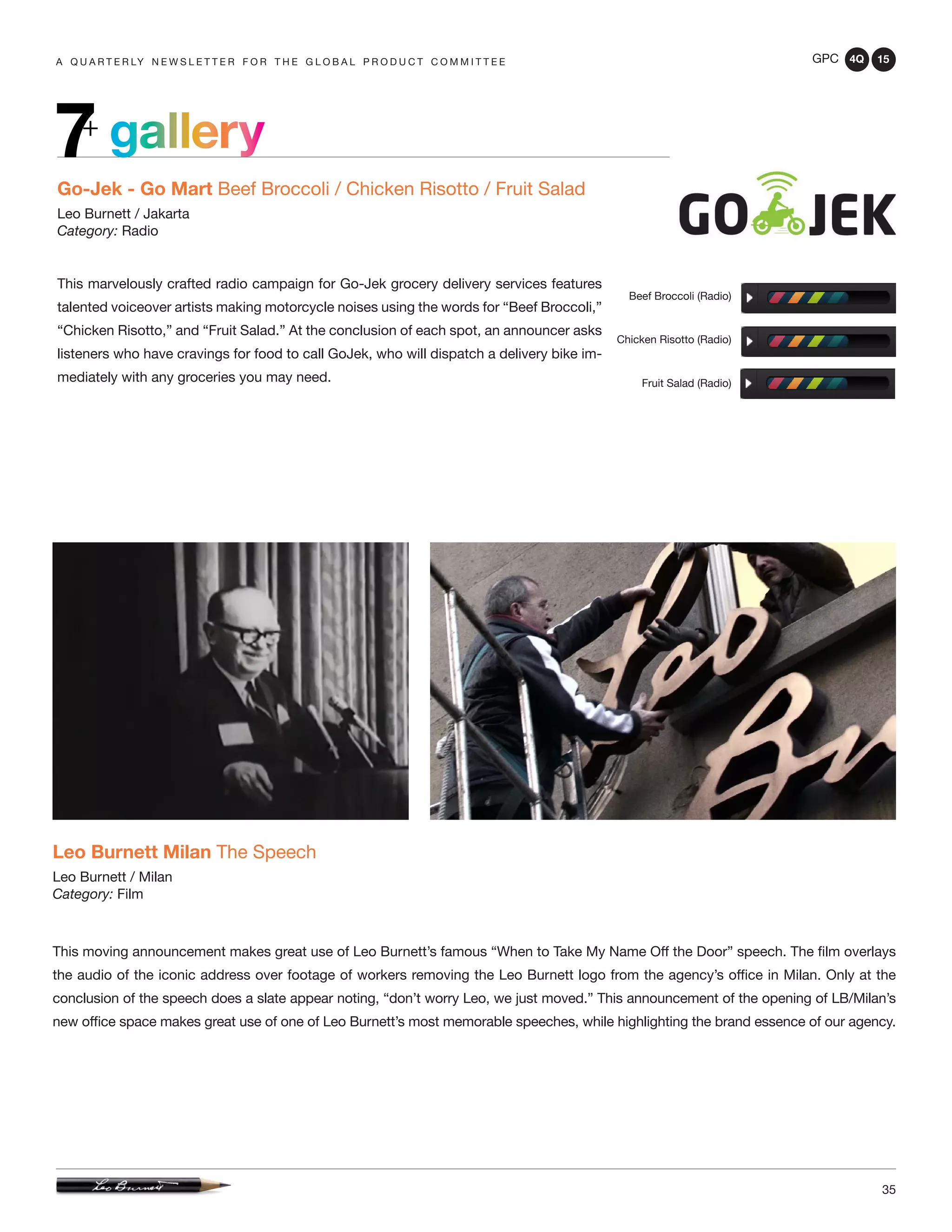 GPC 4Q 15
35
A Q U A R T E R LY N E W S L E T T E R F O R T H E G L O B A L P R O D U C T C O M M I T T E E
gallery7+
Go-Jek - Go Mart Beef Broccoli / Chicken Risotto / Fruit Salad
Leo Burnett / Jakarta
Category: Radio
This marvelously crafted radio campaign for Go-Jek grocery delivery services features
talented voiceover artists making motorcycle noises using the words for “Beef Broccoli,”
“Chicken Risotto,” and “Fruit Salad.” At the conclusion of each spot, an announcer asks
listeners who have cravings for food to call GoJek, who will dispatch a delivery bike im-
mediately with any groceries you may need.
Beef Broccoli (Radio)
Chicken Risotto (Radio)
Fruit Salad (Radio)
Leo Burnett Milan The Speech
Leo Burnett / Milan
Category: Film
This moving announcement makes great use of Leo Burnett’s famous “When to Take My Name Off the Door” speech. The film overlays
the audio of the iconic address over footage of workers removing the Leo Burnett logo from the agency’s office in Milan. Only at the
conclusion of the speech does a slate appear noting, “don’t worry Leo, we just moved.” This announcement of the opening of LB/Milan’s
new office space makes great use of one of Leo Burnett’s most memorable speeches, while highlighting the brand essence of our agency.
 