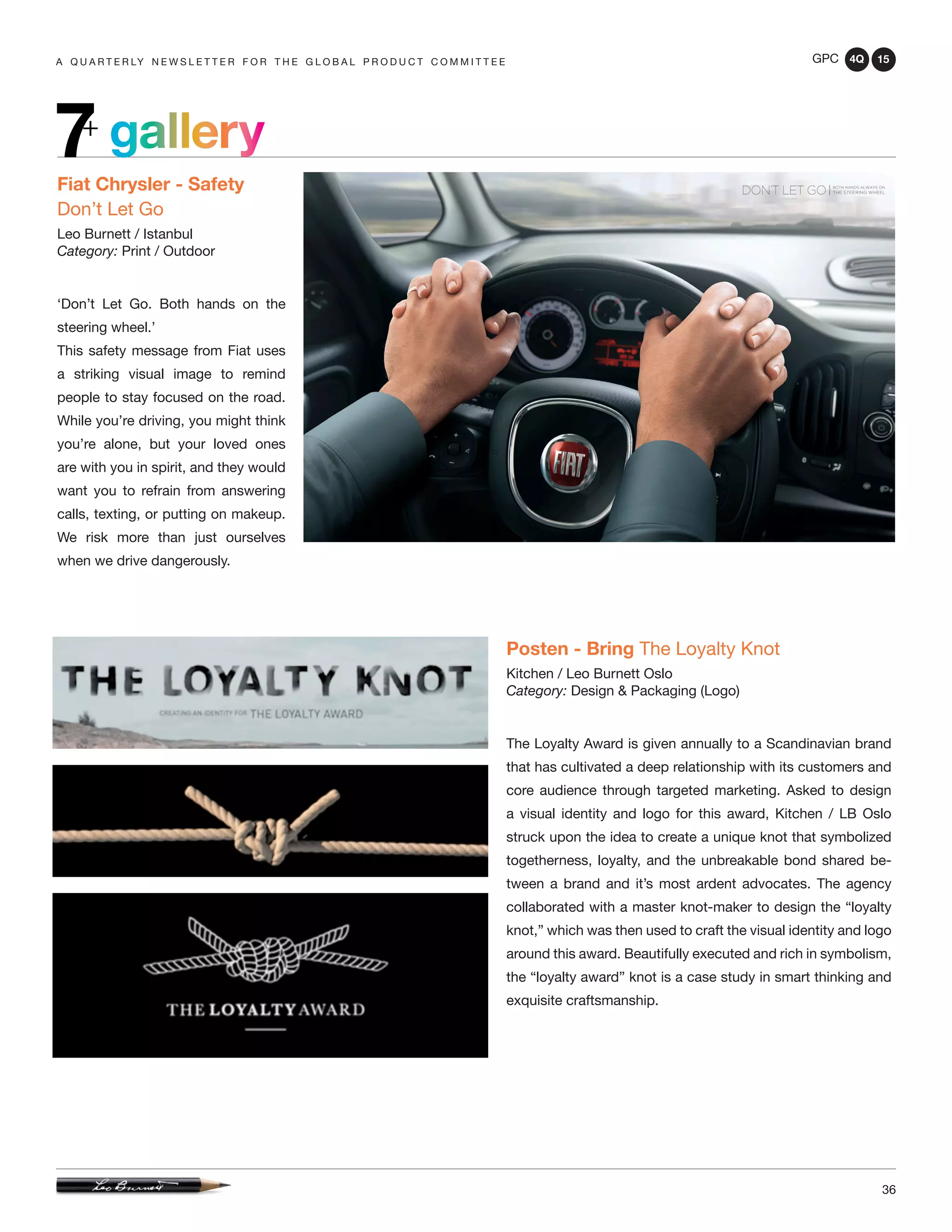 GPC 4Q 15
36
A Q U A R T E R LY N E W S L E T T E R F O R T H E G L O B A L P R O D U C T C O M M I T T E E
gallery7+
Fiat Chrysler - Safety
Don’t Let Go
Leo Burnett / Istanbul
Category: Print / Outdoor
‘Don’t Let Go. Both hands on the
steering wheel.’
This safety message from Fiat uses
a striking visual image to remind
people to stay focused on the road.
While you’re driving, you might think
you’re alone, but your loved ones
are with you in spirit, and they would
want you to refrain from answering
calls, texting, or putting on makeup.
We risk more than just ourselves
when we drive dangerously.
Posten - Bring The Loyalty Knot
Kitchen / Leo Burnett Oslo
Category: Design & Packaging (Logo)
The Loyalty Award is given annually to a Scandinavian brand
that has cultivated a deep relationship with its customers and
core audience through targeted marketing. Asked to design
a visual identity and logo for this award, Kitchen / LB Oslo
struck upon the idea to create a unique knot that symbolized
togetherness, loyalty, and the unbreakable bond shared be-
tween a brand and it’s most ardent advocates. The agency
collaborated with a master knot-maker to design the “loyalty
knot,” which was then used to craft the visual identity and logo
around this award. Beautifully executed and rich in symbolism,
the “loyalty award” knot is a case study in smart thinking and
exquisite craftsmanship.
 