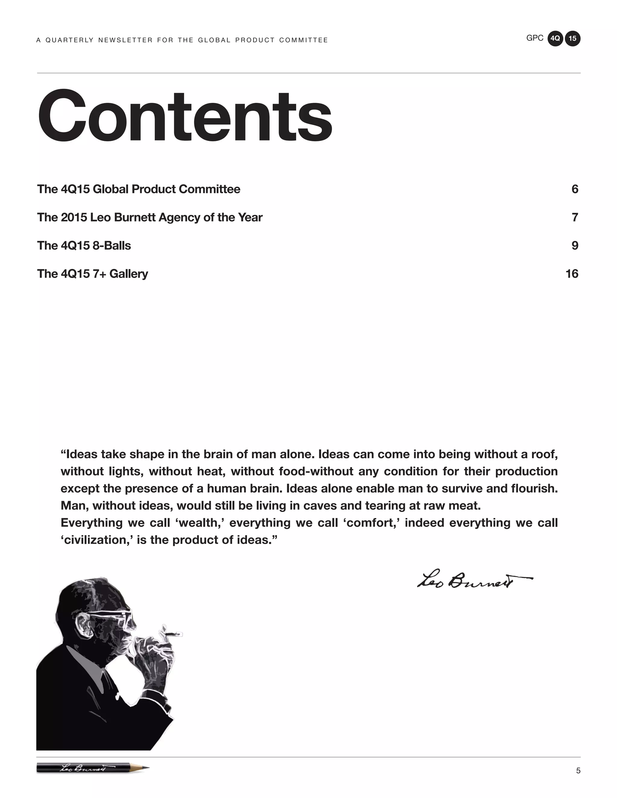 GPC 4Q 15
5
A Q U A R T E R LY N E W S L E T T E R F O R T H E G L O B A L P R O D U C T C O M M I T T E E
Contents
The 4Q15 Global Product Committee 6
The 2015 Leo Burnett Agency of the Year 7
The 4Q15 8-Balls 9
The 4Q15 7+ Gallery 16
“Ideas take shape in the brain of man alone. Ideas can come into being without a roof,
without lights, without heat, without food-without any condition for their production
except the presence of a human brain. Ideas alone enable man to survive and flourish.
Man, without ideas, would still be living in caves and tearing at raw meat.
Everything we call ‘wealth,’ everything we call ‘comfort,’ indeed everything we call
‘civilization,’ is the product of ideas.”
 