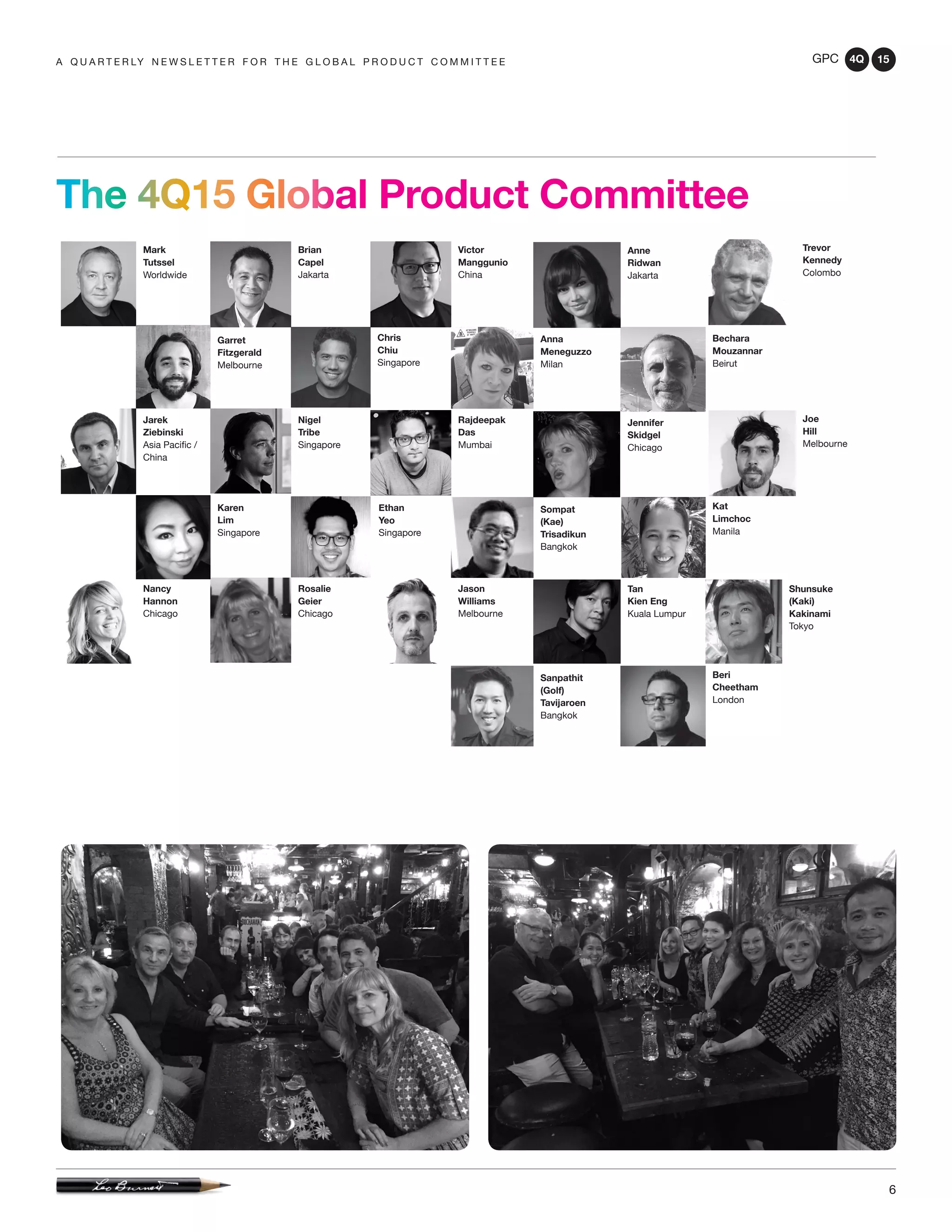 GPC 4Q 15
6
A Q U A R T E R LY N E W S L E T T E R F O R T H E G L O B A L P R O D U C T C O M M I T T E E
The 4Q15 Global Product Committee
Kat
Limchoc
Manila
Bechara
Mouzannar
Beirut
Mark
Tutssel
Worldwide
Jarek
Ziebinski
Asia Pacific /
China
Nancy
Hannon
Chicago
Rosalie
Geier
Chicago
Jason
Williams
Melbourne
Sompat
(Kae)
Trisadikun
Bangkok
Rajdeepak
Das
Mumbai
Nigel
Tribe
Singapore
Jennifer
Skidgel
Chicago
Anna
Meneguzzo
Milan
Garret
Fitzgerald
Melbourne
Brian
Capel
Jakarta
Victor
Manggunio
China
Ethan
Yeo
Singapore
Anne
Ridwan
Jakarta
Chris
Chiu
Singapore
Tan
Kien Eng
Kuala Lumpur
Trevor
Kennedy
Colombo
Shunsuke
(Kaki)
Kakinami
Tokyo
Beri
Cheetham
London
Karen
Lim
Singapore
Sanpathit
(Golf)
Tavijaroen
Bangkok
Joe
Hill
Melbourne
 