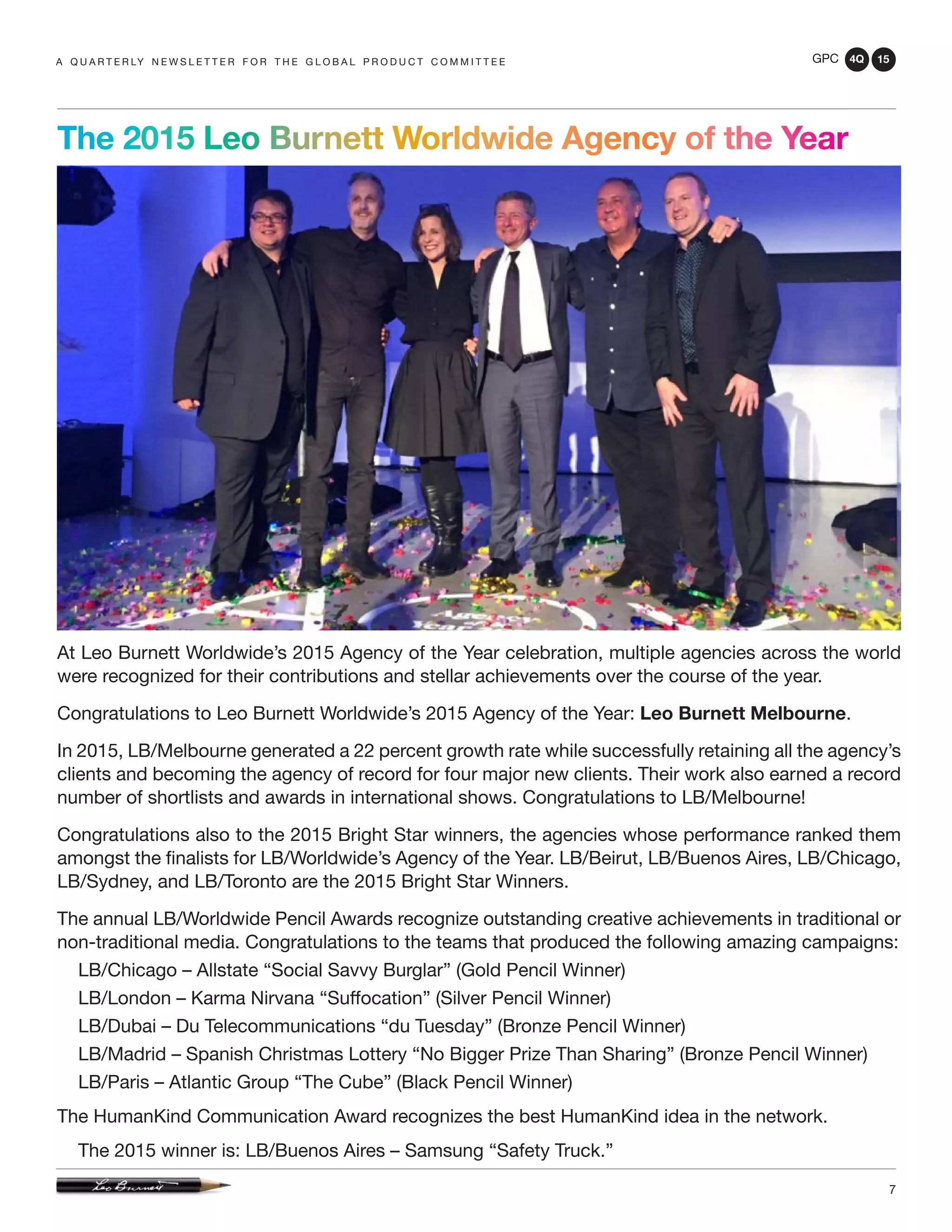 GPC 4Q 15
7
A Q U A R T E R LY N E W S L E T T E R F O R T H E G L O B A L P R O D U C T C O M M I T T E E
At Leo Burnett Worldwide’s 2015 Agency of the Year celebration, multiple agencies across the world
were recognized for their contributions and stellar achievements over the course of the year.
Congratulations to Leo Burnett Worldwide’s 2015 Agency of the Year: Leo Burnett Melbourne.
In 2015, LB/Melbourne generated a 22 percent growth rate while successfully retaining all the agency’s
clients and becoming the agency of record for four major new clients. Their work also earned a record
number of shortlists and awards in international shows. Congratulations to LB/Melbourne!
Congratulations also to the 2015 Bright Star winners, the agencies whose performance ranked them
amongst the finalists for LB/Worldwide’s Agency of the Year. LB/Beirut, LB/Buenos Aires, LB/Chicago,
LB/Sydney, and LB/Toronto are the 2015 Bright Star Winners.
The annual LB/Worldwide Pencil Awards recognize outstanding creative achievements in traditional or
non-traditional media. Congratulations to the teams that produced the following amazing campaigns:
LB/Chicago – Allstate “Social Savvy Burglar” (Gold Pencil Winner)
LB/London – Karma Nirvana “Suffocation” (Silver Pencil Winner)
LB/Dubai – Du Telecommunications “du Tuesday” (Bronze Pencil Winner)
LB/Madrid – Spanish Christmas Lottery “No Bigger Prize Than Sharing” (Bronze Pencil Winner)
LB/Paris – Atlantic Group “The Cube” (Black Pencil Winner)
The HumanKind Communication Award recognizes the best HumanKind idea in the network.
The 2015 winner is: LB/Buenos Aires – Samsung “Safety Truck.”
The 2015 Leo Burnett Worldwide Agency of the Year
 