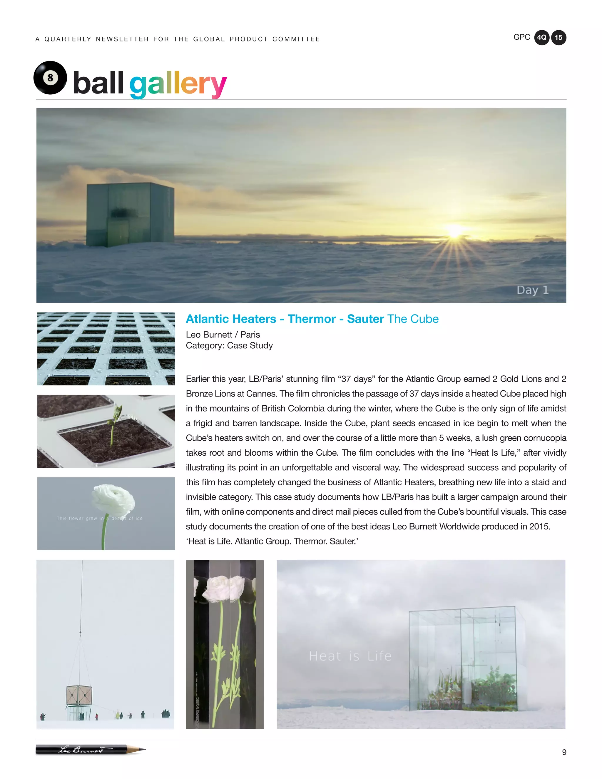 GPC 4Q 15
9
A Q U A R T E R LY N E W S L E T T E R F O R T H E G L O B A L P R O D U C T C O M M I T T E E
Atlantic Heaters - Thermor - Sauter The Cube
Leo Burnett / Paris
Category: Case Study
Earlier this year, LB/Paris’ stunning film “37 days” for the Atlantic Group earned 2 Gold Lions and 2
Bronze Lions at Cannes. The film chronicles the passage of 37 days inside a heated Cube placed high
in the mountains of British Colombia during the winter, where the Cube is the only sign of life amidst
a frigid and barren landscape. Inside the Cube, plant seeds encased in ice begin to melt when the
Cube’s heaters switch on, and over the course of a little more than 5 weeks, a lush green cornucopia
takes root and blooms within the Cube. The film concludes with the line “Heat Is Life,” after vividly
illustrating its point in an unforgettable and visceral way. The widespread success and popularity of
this film has completely changed the business of Atlantic Heaters, breathing new life into a staid and
invisible category. This case study documents how LB/Paris has built a larger campaign around their
film, with online components and direct mail pieces culled from the Cube’s bountiful visuals. This case
study documents the creation of one of the best ideas Leo Burnett Worldwide produced in 2015.
‘Heat is Life. Atlantic Group. Thermor. Sauter.’
ballgallery
 